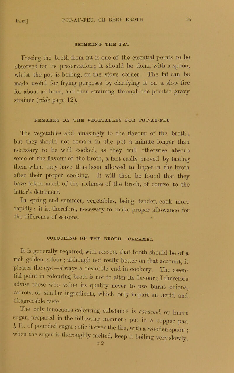 SKIMMINQ THE FAT Freeing the brotli from fat is one of the essential points to be observée! for its préservation ; it should be clone, witli a spoon, whilst the pot is boiling, on the stove corner. The fat can be macle useful for frying purposes by clarifying it on a slow fire for about an hour, and then straining through the pointée! gravy strainer ( vide page 12). EEMARKS ON THE VEGETABLES FOR POT-AU-FEU The vegetables aeld amazingly to the flavour of the broth ; but tliey should not remain in the pot a minute longer than necessary to be well cooked, as tliey will otherwise absoi'b some of the flavour of the broth, a fact easily proved by tasting them when tliey hâve thus been alloweel to linger in the broth after their proper cooking. It will then be formel that tliey hâve taken much of the richness of the broth, of course to the latter’s détriment. In spring and summer, vegetables, being tender, cook more rapidly ; it is, therefore, necessary to make proper allowance for the différence of seasons. * COLOURING OF THE BROTH CARAMEL It is generally requirecl, witli reason, that broth should be of a rich golden colour ; although not really better on that account, it pleases the eye —always a désirable end in cookery. The essen- tial point in colouring broth is not to alter its flavour ; I therefore aelvise tliose who value its quality never to use burnt onions, carrots, or similar ingrédients, which only impart an acrid and disagreeable taste. llie only innocuous colouring substance is caramel, or burnt sugar, préparée! in the following manner : put in a copper pan i 1b. of pounded sugar ; stir it over the lire, with a wooden spoon ; when the sugar is thoroughly melted, keep it boiling veryslowly,’ F 2 J ’
