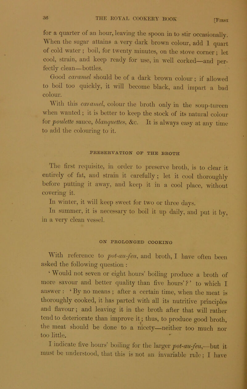 [First for a quarter of an liour, leaving the spoon in to stir occasionally. When the sugar attains a very dark brown colour, add 1 quart of cold water ; boil, for twenty minutes, on the stove corner ; let cool, strain, and keep ready for use, in well corked— and per- fectly clean—bottles. Good caramel should be of a dark brown colour ; if allowed to boil too quickly, it will become black, and impart a bad colour. With tins caramel, colour the broth only in the soup-tureen when wanted ; it is better to keep the stock of its natural colour for 'poulette sauce, blanquettes, &c. It is always easy at any time to add the colouring to it. O PRESERVATION OP THE BROTH The first requisite, in order to preserve broth, is to clear it eutirely of fat, and strain it carefully ; let it cool thoroughly before putting it away, and keep it in a cool place, without covering it. In winter, it will keep sweet for two or three days. In summer, it is necessary to boil it up daily, and put it by, in a very clean vessel. ON PROLONGED COOKING With reference to pot-au-feu, and broth, I hâve often been asked the following question : ‘ Would not seven or eight hours’ boiling produce a broth of more savour and better quality than five hours’ P ’ to which I answer : ‘ By no means ; after a certain time, when the méat is thoroughly cooked, it lias parted with ail its nutritive principles and flavour ; and leaving it in the broth after that will ratlier tend to deteriorate than improve it ; thus, to produce good broth, the méat should be done to a nicety—neither too much nor too little. I indicate five hours’ boiling for the larger pot-au-feu,—but it inust be undeistood, that tliis is not an invariable rule ; I hâve