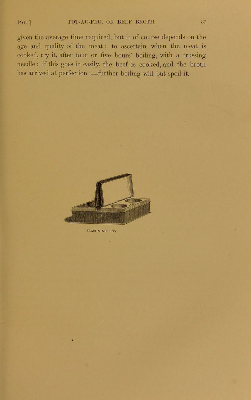 given tlie average time required, but it of course dépends ou the âge and quality of the méat ; to ascertain when the méat is cooked, try it, after four or five hours’ boiling, with a trussing needle ; if tliis goes in easily, the beef is cooked, and the broth lias arrived at perfection ;—further boiling will but spoil it. SEASONIXG BOX
