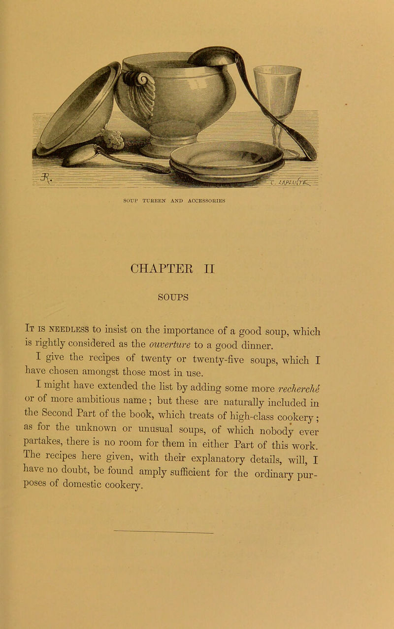 SOUP TUREEN AND ACCESSORIES CHAPTER II SOUPS It is needless to insist on the importance of a good soup, which is riglitly considérée! as tire ouverture to a good dinner. I give the recipes of twenty or twenty-five soups, wliich I hâve chosen amongst those most in use. I might hâve extended the list by adding some more recherché or of more ambitions name ; but these are naturally included in the Second Part of the book, which treats of high-class cookery ; as for the unknown or unusual soups, of which nobody ever partakes, there is no room for them in eitlier Part of this work. The recipes here given, with their explanatory details, will, I hâve no donbt, be found amply sufficient for the ordinary pur- poses of domestic cookery.