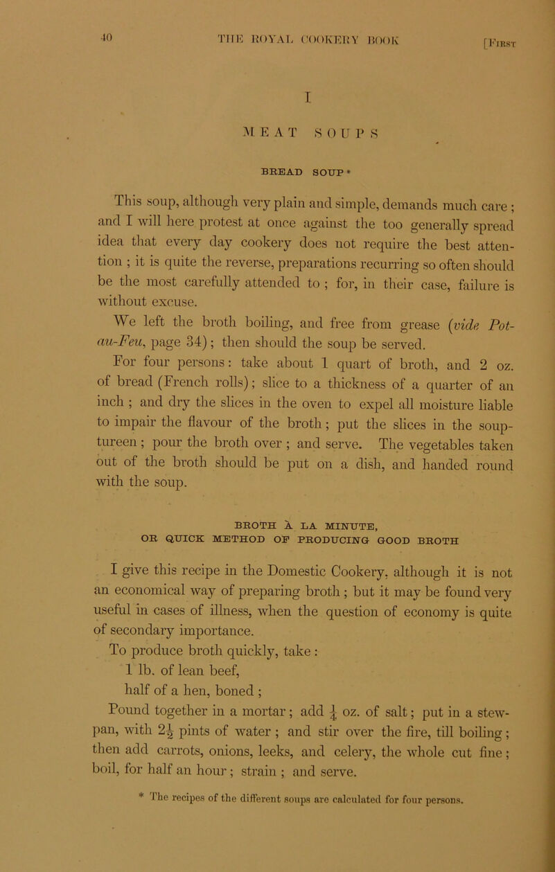 [First I M E A T S 0 UPS BREAD SOUP * This soup, although very plain and simple, demands much care ; and I will liere protest at once against the too generally spread idea that every day cookery does not require the best atten- tion ; it is quite the reverse, préparations recurring so often should be the most carefully attended to ; for, in their case, failure is without excuse. We left the broth boiling, and free frorn grease {vide Pot- au-Feu, page 34) ; then should the soup be served. For four persons: take about 1 quart of broth, and 2 oz. of bread (French rolls) ; slice to a thickness of a quarter of an inch ; and dry the slices in the oven to expel ail moisture liable to impair the flavour of the broth ; put the slices in the soup- tureen ; pour the broth over ; and serve. The vegetables taken out of the broth should be put on a dish, and handed round with the soup. BROTH À LA MINUTE, OR QUICK METHOD OF PRODUCING GOOD BROTH I give this recipe in the Domestic Cookery, although it is not an economical way of preparing broth ; but it may be found very useful in cases of illness, when the question of economy is quite of secondary importance. To produce broth quickly, take : 1 lb. of lean beef, half of a hen, boned ; Found together in a mortar ; add J oz. of sait ; put in a stew- pan, with pints of water ; and stir over the tire, till boiling ; then add carrots, onions, leeks, and celery, the whole eut fine ; boil, for half an hour ; strain ; and serve. * I he retapes of the different soups are calculated for four persons.