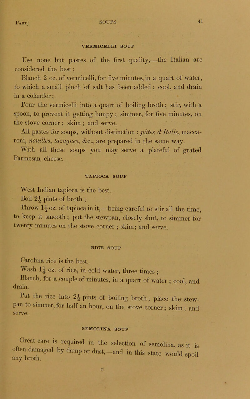 VERMICELLI SOUP Use none but pastes of the first quality,—the Italian are considérée! the best ; Blanch 2 oz. of vermicelli, for five minutes, in a quart of water, to wilicli a small pinch of sait has been added ; cool, and drain in a colander ; Pour the vermicelli into a quart of boiling broth ; stir, with a spoon, to prevent it getting lumpy ; simmer, for five minutes, on the stove corner ; skim ; and serve. Ail pastes for soups, without distinction : pâtes d’Italie, macca- roni, nouilles, lazagues, &c., are prepared in the same way. With ail these soups you may serve a plateful of grated Parmesan cheese. TAPIOCA SOUP West Indian tapioca is the best. Boil pints of broth ; Throw 1^ oz. of tapioca in it,—being careful to stir ail the time, to keep it smootk ; put the stewpan, closely shut, to simmer for twenty minutes on the stove corner ; skim; and serve. RICE SOUP Carolina rice is the best. Wash 11 oz. of rice, in cold water, three times ; Blanch, for a couple of minutes, in a quart of water ; cool, and drain. Put the rice into 2^ pints of boiling broth ; place the stew- pan to simmer, for half an hour, on the stove corner ; skim ; and serve. ojiijja.ui_ii.JN a. SOUP Greatcare is required in the sélection of semolina, as it is often damaged by damp or dust,-and in this state would spoil any broth. 1 a