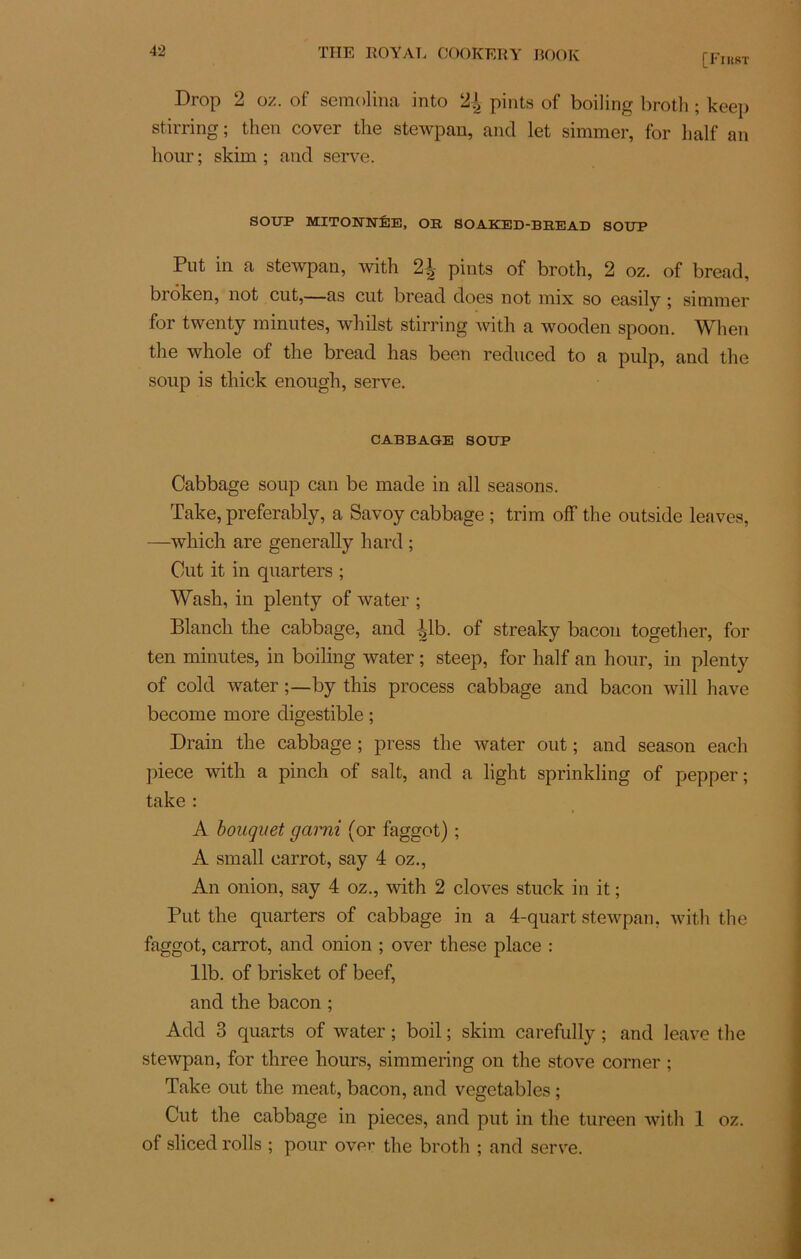 [First Drop 2 oz. of seraolina into 2J pints of boiling broth ; keep stirring ; then cover the stewpan, and let simmer, for half an hour; skim ; and serve. SOUP MITONNÉE, OE SOAKED-BEEAD SOUP Put in a stewpan, with pints of broth, 2 oz. of bread, broken, not eut,—as eut bread does not mix so easily ; simmer for twenty minutes, whilst stirring with a wooden spoon. When the whole of the bread lias been reduced to a pulp, and the soup is thiek enougli, serve. CABBAGE SOUP Cabbage soup can be made in ail seasons. Take, preferably, a Savoy cabbage ; trim off the outside leaves, —which are generally hard ; Cut it in quarters ; Wash, in plenty of water ; Blancli the cabbage, and ÿb. of streaky bacon together, for ten minutes, in boiling water ; steep, for half an hour, in plenty of cold water ;—by this process cabbage and bacon will hâve become more digestible ; Drain the cabbage ; press the water out ; and season eacli piece with a pinch of sait, and a light sprinkling of pepper; take : A bouquet garni (or faggot) ; A Émail carrot, say 4 oz., An onion, say 4 oz., with 2 cloves stuck in it ; Put the quarters of cabbage in a 4-quart stewpan, with the faggot, carrot, and onion ; over these place : 11b. of brisket of beef, and the bacon ; Add 3 quarts of water ; boil ; skim carefully ; and leave the stewpan, for three hours, simmering on the stove corner ; Take out the méat, bacon, and vegetables ; Cut the cabbage in pièces, and put in the tureen with 1 oz. of sliced rolls ; pour over the broth ; and serve.
