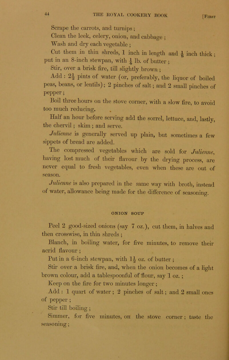[First Scrape the carrots, and turnips ; Clean the leek, celery, onion, and cabbage ; Wash and dry each vegetable ; Cut them in thin shreds, 1 inch in length and | inch thick ; put in an 8-inch stewpan, with l lb. of butter ; Stir, over a brisk fire, till slightly brown ; Add : pints of water (or, preferably, the liquor of boiled peas, beans, or lentils) ; 2 pinches of sait ; and 2 sraall pinches of pepper ; Boil three hours on the stove corner, with a slow fire, to avoid too much reducing. Half an hour before serving add the sorrel, lettuce, and, lastly, the chervil ; skim ; and serve. Julienne is generally served up plain, but soraetimes a few sippets of bread are added. The compressed vegetables which are sold for Julienne, having lost much of their flavour by the drying process, are never equal to fresh vegetables, even when these are out of season. Julienne is also préparée! in the same way with broth, instead of water, allowance being made for the différence of seasoning. ONION SOUP Peel 2 good-sized onions (say 7 oz.), cut them, in halves and then crosswise, in thin shreds ; Blanch, in boiling water, for five minutes, to remove their acrid flavour ; Put in a 6-inch stewpan, with 1^ oz. of butter ; Stir over a brisk fire, and, when the onion becomes of a light brown colour, add a tablespoonful of flour, say 1 oz. ; Keep on the fire for two minutes longer ; Add : 1 quart of water ; 2 pinches of sait ; and 2 small ones of pepper; Stir till boiling ; Simmer, for five minutes, on the stove corner ; tas te the seasoning ;