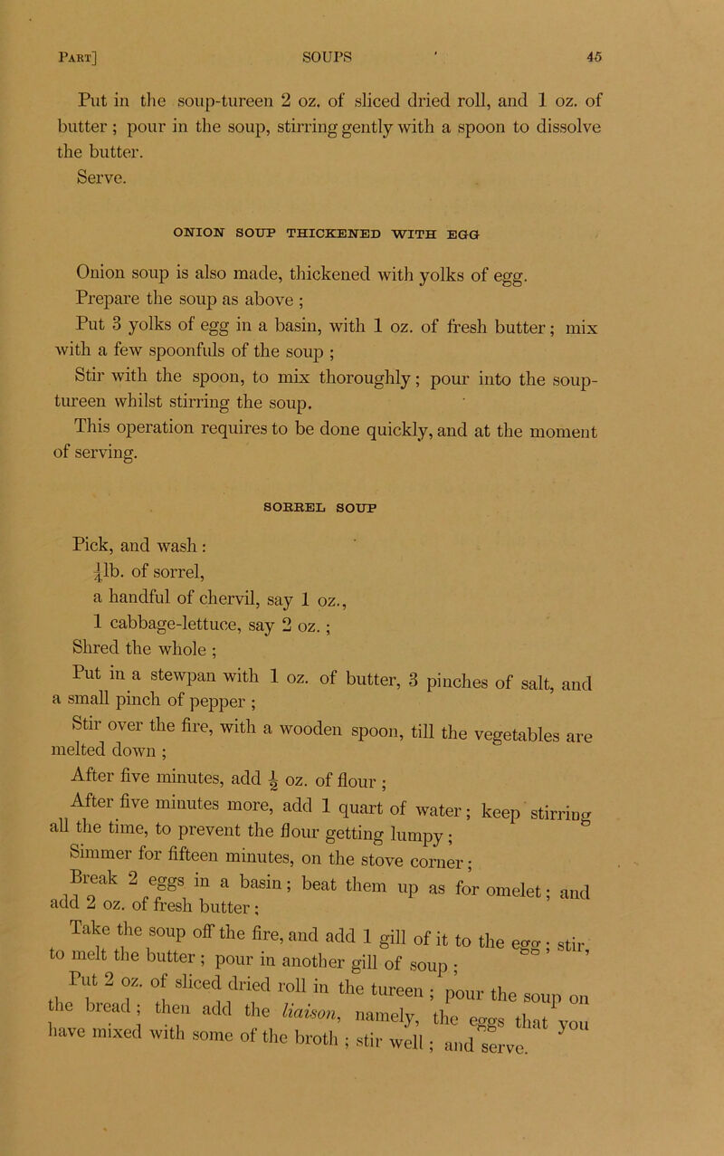 Put in tlie soup-tureen 2 oz. of sliced dried roll, and 1 oz. of butter ; pour in the soup, stirring gently with a spoon to dissolve tlie butter. Serve. OWION SOUP THICKENED WITH EGG Onion soup is also made, thickened with yolks of egg. Préparé the soup as above ; Put 3 yolks of egg in a basin, with 1 oz. of fresh butter ; mix with a few spoonfuls of the soup ; Stir with the spoon, to mix thoroughly ; pour into the soup- tureen whilst stirring the soup. This operation requires to be doue quickly, and at the moment of serving. SORREL SOUP Pick, and wash : ^lb. of sorrel, a handful of chervil, say 1 oz., 1 cabbage-lettuce, say 2 oz. ; Shred the whole ; Put m a stewpan with 1 oz. of butter, 3 pinches of sait, and a small pinch of pepper ; Stir over the tire, with a wooden spoon, till the vegetables are melted down ; After five minutes, add ^ oz. of flour ; After five minutes more, add 1 quart of water ; keep stirring ail the time, to prevent the flour getting lumpy ; Simmer foi fifteen minutes, on the stove corner ; Break 2 eggs m a basin; beat them up as for omelet; and add 2 oz. of fresh butter ; Take the soup off the fire, and add 1 gill 0f it to the ecro- • stir to melt the butter ; pour in another gill of soup ; Put 2 oz. of sliced dried roll in the tureen ; pour the soup on i ie Hea( 1 th^n add the haison» namely, the eggs tha/you îave mixed with some of the broth ; stir well ; and serve.