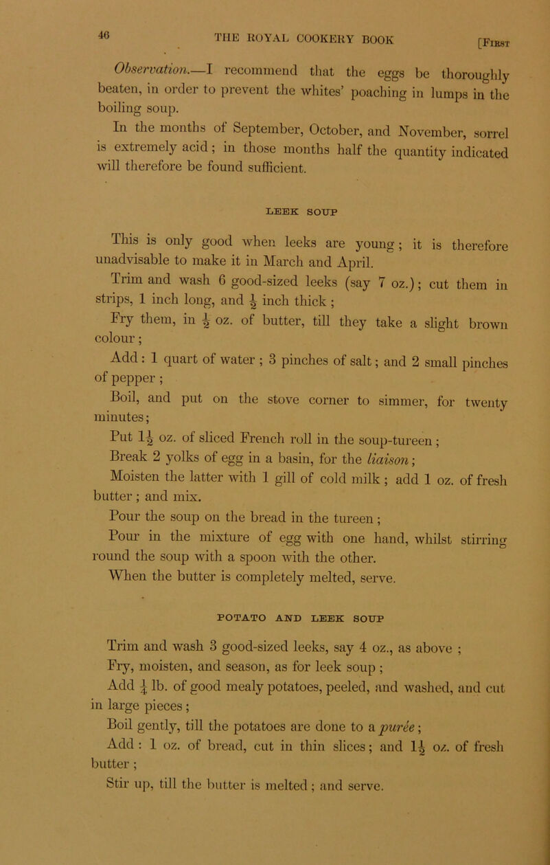 [First Observation.—I recommend that the eggs be thoroughly beaten, in order to prevent the whites’ poaching in lumps in the boiling soup. In the months ot September, October, and November, sorrel is extremely acid ; in those months half the quantity indicated will therefore be found sufficient. LEEK SOUP This is only good when leeks are young ; it is therefore unadvisable to make it in March and April. Trim and wash 6 good-sized leeks (say 7 oz.) ; eut them in strips, 1 inch long, and 4 inch thick ; Fiy them, in oz. of butter, till they take a slight brown colour ; Add : 1 quart of water ; 3 pinches of sait ; and 2 small pinches of pepper ; Boil, and put on the stove corner to simmer, for twenty minutes ; Put 1^ oz. of sliced French roll in the soup-tureen ; Break 2 yolks of egg in a basin, for the liaison ; Moisten the latter with 1 gill of cold milk ; add 1 oz. of fresh butter ; and mix. Pour the soup on the bread in the tureen ; Pour in the mixture of egg with one hand, whilst stirring round the soup with a spoon with the other. When the butter is completely melted, serve. POTATO AND LEEK SOUP Trim and wash 3 good-sized leeks, say 4 oz., as above ; Fry, moisten, and season, as for leek soup ; Add \ lb. of good mealy potatoes, peeled, and washed, and eut in large pièces ; Boil gently, till the potatoes are done to a purée-, Add : 1 oz. of bread, eut in thin slices ; and 1^ oz. of fresh butter ; Stir up, till the butter is melted ; and serve.
