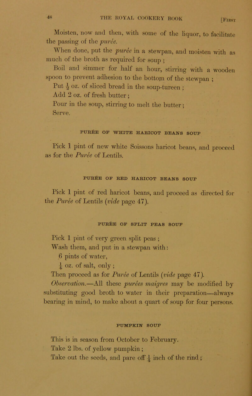 [First Moisten, now and tlien, witli some of the liquor, to facilitate the passing of the purée. When done, put the purée in a stewpan, and moisten with as much of the broth as required for soup ; Boil and simmer for half an hour, stirring with a wooden spoon to prevent adhesion to the bottopa of the stewpan ; Put ^ oz. of sliced bread in the soup-tureen ; Add 2 oz. of fresh butter ; Pour in the soup, stirring to melt the butter ; Serve. PURÉE OP WEITE HARICOT BEANS SOUP Piek 1 pint of new white Soissons haricot beans, and proceed as for the Purée of Lentils. PURÉE OP RED HARICOT BEANS SOUP Pick 1 pint of red haricot beans, and proceed as directed for the Purée of Lentils (vide page 47). PURÉE OP SPLIT PEAS SOUP Pick 1 pint of very green split peas ; Wash them, and put in a stewpan with: 6 pints of water, \ oz. of sait, only ; Then proceed as for Purée of Lentils (vide page 47). Observation.—Ail these purées maigres may be modified by substituting good broth to water in their préparation—always bearing in mind, to make about a quart of soup for four persons. PUMPKIN SOUP This is in season from October to February. Take 2 lbs. of yellow pumpkin ; Take out the seeds, and pare off ^ inch of the rind ;