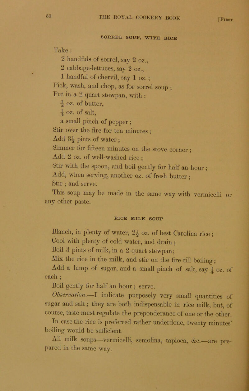 fiO SOBEEL SOUP, WITH BICE ïake : 2 handfuls of sorrel, say 2 oz., 2 cabbage-lettuces, say 2 oz., 1 handful of chervil, say 1 oz. ; Pick, wash, and cliop, as for sorrel soup ; Put in a 2-quart stewpan, witli : •| oz. of butter, \ oz. of sait, a small pinch of pepper ; Stir over tlie lire for ten minutes ; Add 3^ pints of water ; Simmer for fifteen minutes on the stove corner ; Add 2 oz. of well-washed rice ; Stir with the spoon, and boil gently for half an hour ; Add, wlien serving, another oz. of fresli butter ; Stir ; and serve. This soup may be made in the same way with vermicelli or any other paste. BICE MILE SOUP Blanch, in plenty of water, 2^ oz. of best Carolina rice ; Cool with plenty of cold water, and drain ; Boil 3 pints of milk, in a 2-quart stewpan; Mix the rice in the milk, and stir on the lire till boiling • Add a lump of sugar, and a small pinch of sait, say { oz. of each ; Boil gently for half an hour ; serve. Observation.—I indicate purposely very small quantifies of sugar and sait ; they are both indispensable in rice milk, but, of course, taste must regulate the prépondérance of one or the other. In case the rice is preferred rather underdone, twenty minutes’ boiling would be sufficient. Ail milk soups—vermicelli, semolina, tapioca, &c.—are pre- pared in the same way.