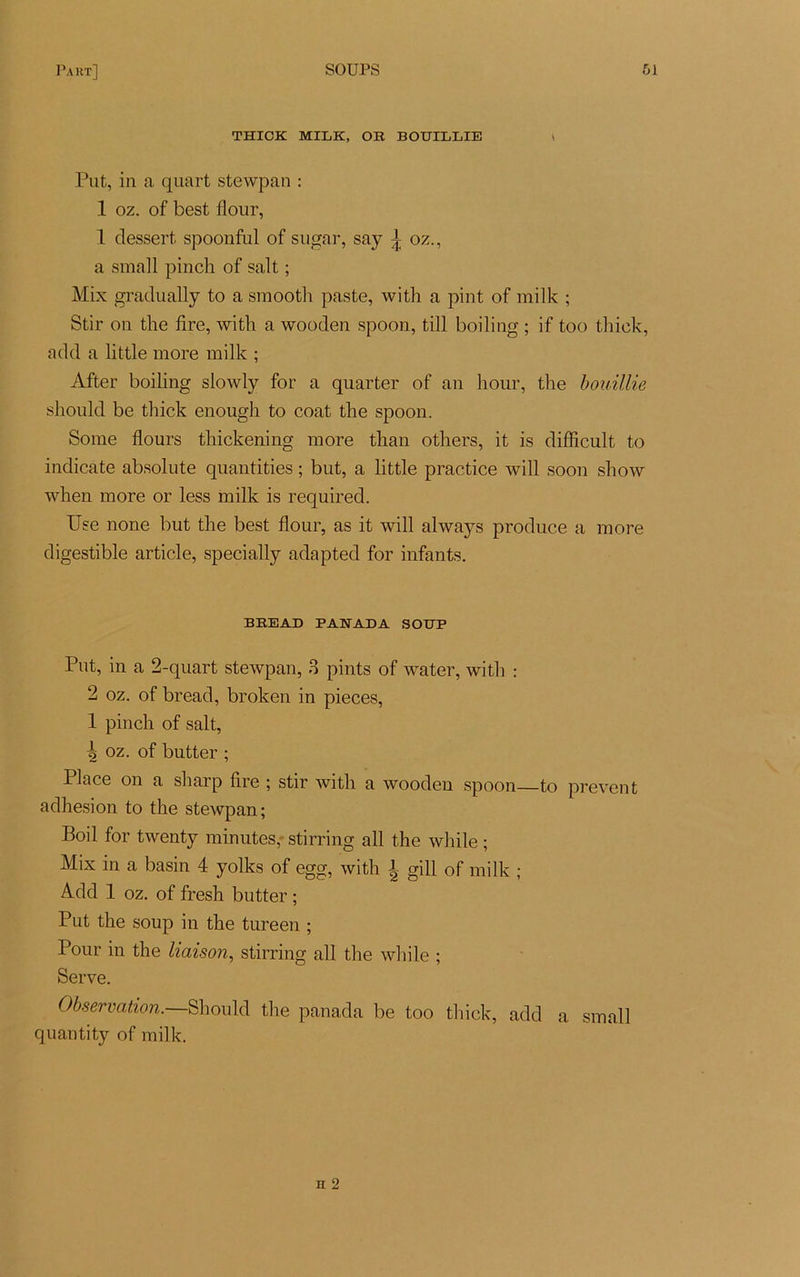 THICK MILK, OR BOUILLIE < Put, in a quart stewpan : 1 oz. of best flour, 1 dessert spoonful of sugar, say ^ oz., a small pinch of sait ; Mix gradually to a smooth paste, with a pint of mille ; Stir on the lire, with a wooden spoon, till boiling ; if too thick, add a little more mille ; After boiling slowly for a quarter of an liour, the bouillie should be thick enough to coat the spoon. Sonie flours thickening more than others, it is difficult to indicate absolute quantities ; but, a little practice will soon show when more or less mille is requirecl. Use none but the best flour, as it will always produce a more digestible article, specially adapted for infants. BREAD PAEADA SOUP Put, in a 2-quart stewpan, 3 pints of water, with : 2 oz. of bread, broleen in pièces, 1 pinch of sait, ts oz. of butter ; Place on a sharp lire ; stir with a wooden spoon—to prevent adhesion to the stewpan; Boil for twenty minutes,- stirring ail the while ; Mix in a basin 4 yolles of egg, with \ gill of milk ; Add 1 oz. of fresh butter ; Put the soup in the tureen ; Pour in the liaison, stirring ail the while ; Serve. Observation.—Should the panada be too thick, add a small quantity of milk.