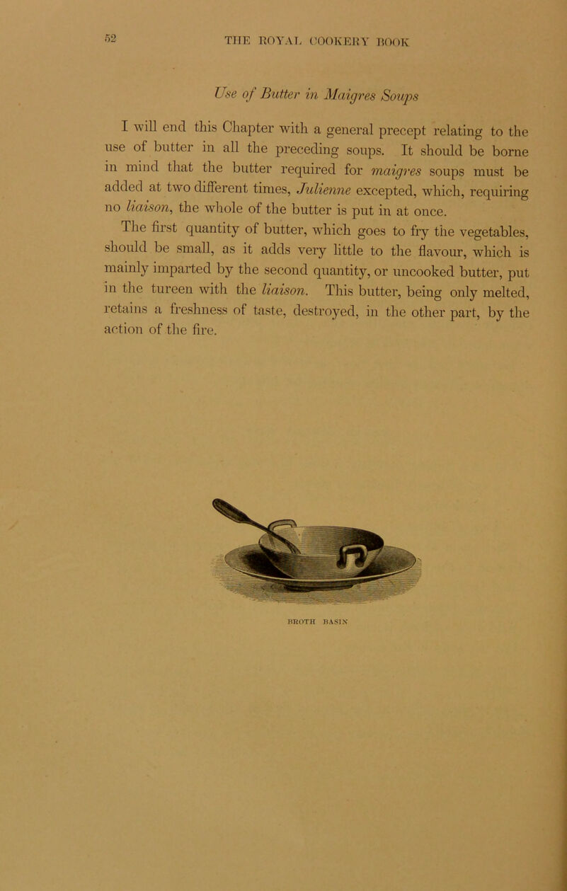 Use of Butter in Maigres Soups I will end this Chapter witli a general precept relating to the use of butter in ail the preceding soups. It should be borne in mind tliat the butter required for maigres soups inust be added at two different finies, Julienne excepted, winch, requiring no liaison, the whole of the butter is put in at once. The first quantity of butter, which goes to fry the vegetables, should be small, as it adds very little to the flavour, which is mainly imparted by the second quantity, or uncooked butter, put in the tureen with the liaison. This butter, being only melted, retains a freshness of taste, destroyed, in the other part, by the action of the fire. BROTH BAS1X