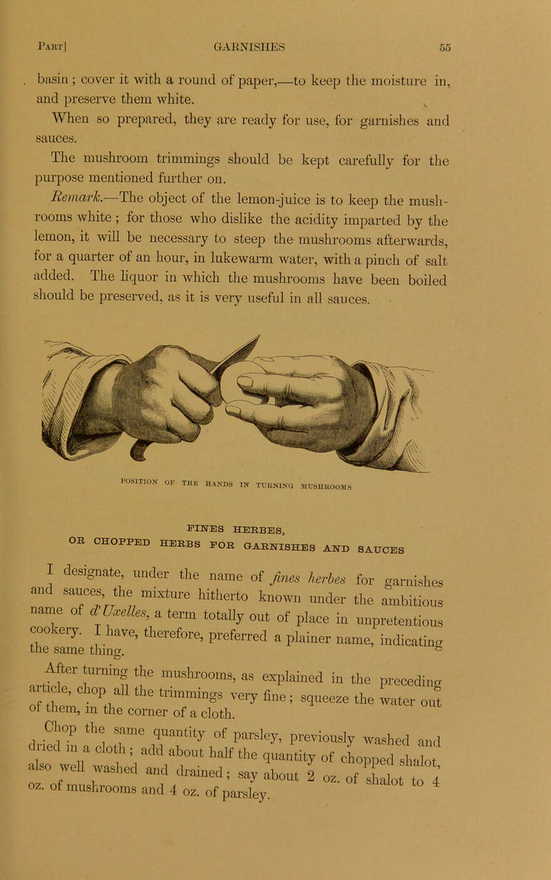 basin ; cover it with a round of paper,—to keep the moisture in, and preserve them white. When so prepared, they are ready for use, for garnishes and sauces. The mushroom trimmings should be kept carefully for the purpose mentioned further on. Remark.—The object of the lemon-juice is to keep the mush- rooms white ; for those who dislike the acidity imparted by the lemon, it will be necessary to steep the mushrooms afterwards, for a quarter of an hour, in lukewarm water, with a pinch of sait added. The liquor in which the mushrooms hâve been boiled should be preserved, as it is very useful in ail sauces. POSITION OF THE HANDS IN TUHNING MUSHROOMS -cxiMiua HERBES, OR CHOPPED HERBS FOR GARNISHES AND SAHCES I designate, under the name of fines herbes for garnishes and sauces, the mixture hitherto known under the ambitions name of d Uæelles, a term totally ont of place in unpretentious cookery. I hâve, therefore, preferred a plainer name, indicating the same thing. & artfif‘l16 mUshr00ms> as explained in the preceding of them V trimmings very fine ; squeeze the water ont of them, m the corner of a cloth. Chop the same quantity of parsley, previously washed and dned m a cloth; add about half the quantity of choppedThlt also weU washed and drained ; say about 2 oz. of H ot 4 OZ. of mushrooms and 4 oz. of parsley.