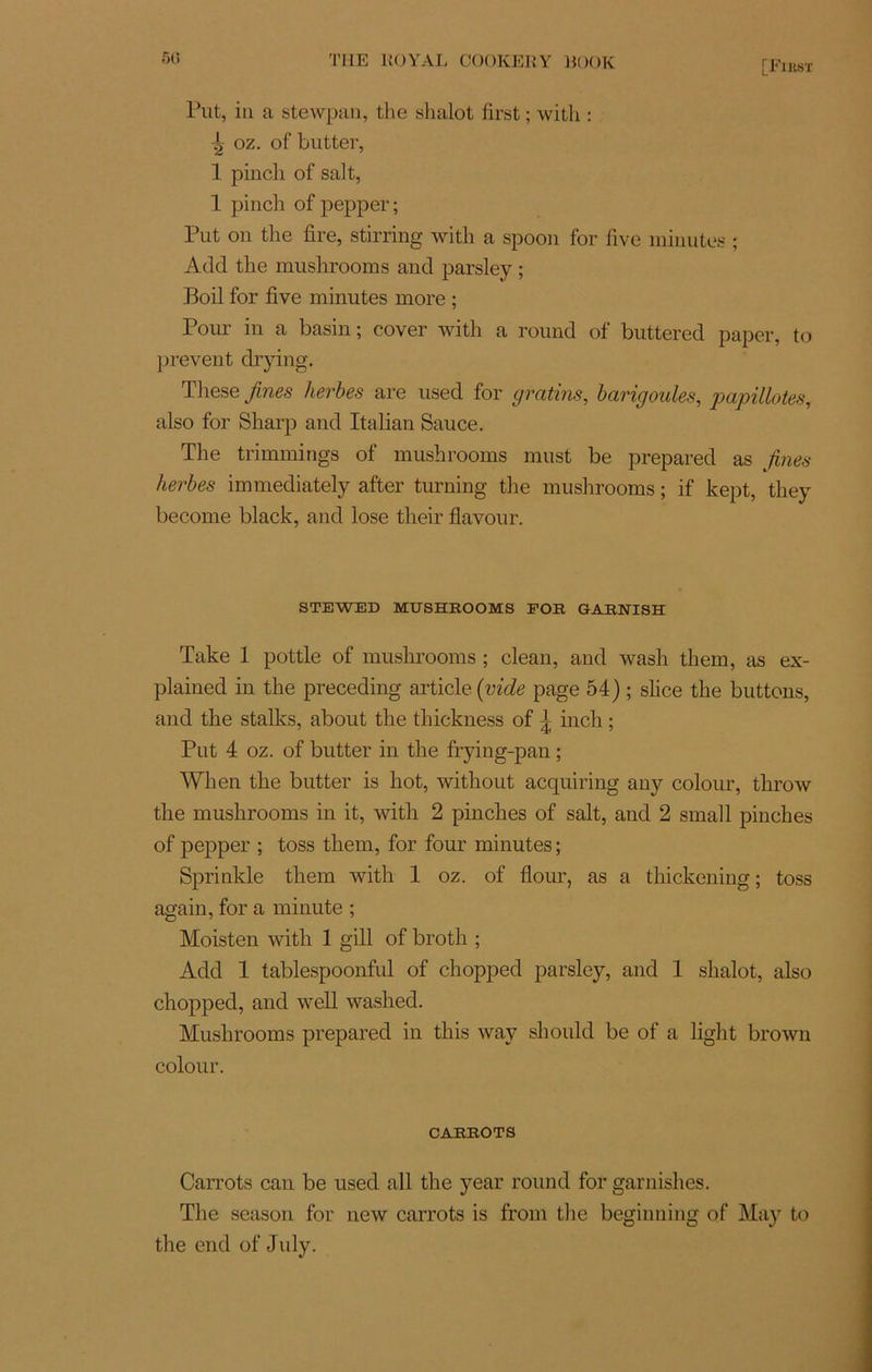 [Fxkst l’ut, iii a stewpan, the shalot first ; witli : ^ oz. of butter, 1 pinch of sait, 1 pincli of pepper ; Put on tlie fire, stirring with a spoon for five minutes ; Add tlie mushrooms and parsley ; Boil for five minutes more ; Pour in a basin; cover with a round of buttered paper, to prevent drying. These fines herbes are used for gratins, barigoules, papillotes, also for Sharp and Italian Sauce. The trimmings of mushrooms must be prepared as fines herbes immediately after turning tlie mushrooms ; if kept, they become black, and lose their flavour. STEWED MUSHROOMS FOR GARNISH Take 1 pottle of mushrooms ; clean, and wash them, as ex- plained in the preceding article (vide page 54) ; slice the buttons, and the stalks, about the thickness of j inch ; Put 4 oz. of butter in the frying-pan ; When the butter is hot, without acquiring any colour, throw the mushrooms in it, with 2 pinches of sait, and 2 small pinches of pepper ; toss them, for four minutes ; Sprinkle them with 1 oz. of flour, as a thickening ; toss again, for a minute ; Moisten with 1 gill of broth ; Add 1 tablespoonful of chopped parsley, and 1 shalot, also chopped, and well washed. Mushrooms prepared in this way should be of a light brown colour. CARROTS Carrots can be used ail the year round for garnishes. The season for new carrots is from the beginning of May to the end of July.