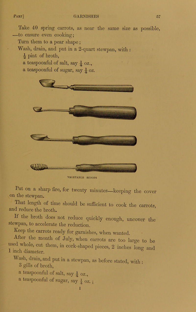 Take 40 spring carrots, as near the same size as possible, —to ensure even cooking; Turn tbem to a pear sliape ; Wash, drain, and put in a 2-quart stewpan, with : pint of broth, a teaspoonful of sait, say ^ oz., a teaspoonfid of sugar, say \ oz. VEGETABLE SCOOPS Put on a sharp dre, for twenty minutes—keeping tlie cover on tlie stewpan. Tkat length of time should be sufficient to cook tlie carrots, and reduce the broth. If the broth does not reduce quicldy enough, uncover the stewpan, to accelerate the réduction. Keep the carrots ready for garnishes, when wanted. After tlie month of July, when carrots are too large to be iised whole, eut them, in cork-shaped pièces, 2 inches long and 1 mch diameter. Wash, dram, and put in a stewpan, as before stated, with • 3 gills of broth, a teaspoonful of sait, say 1 oz., a teaspoonful of sugar, say l oz. ; î