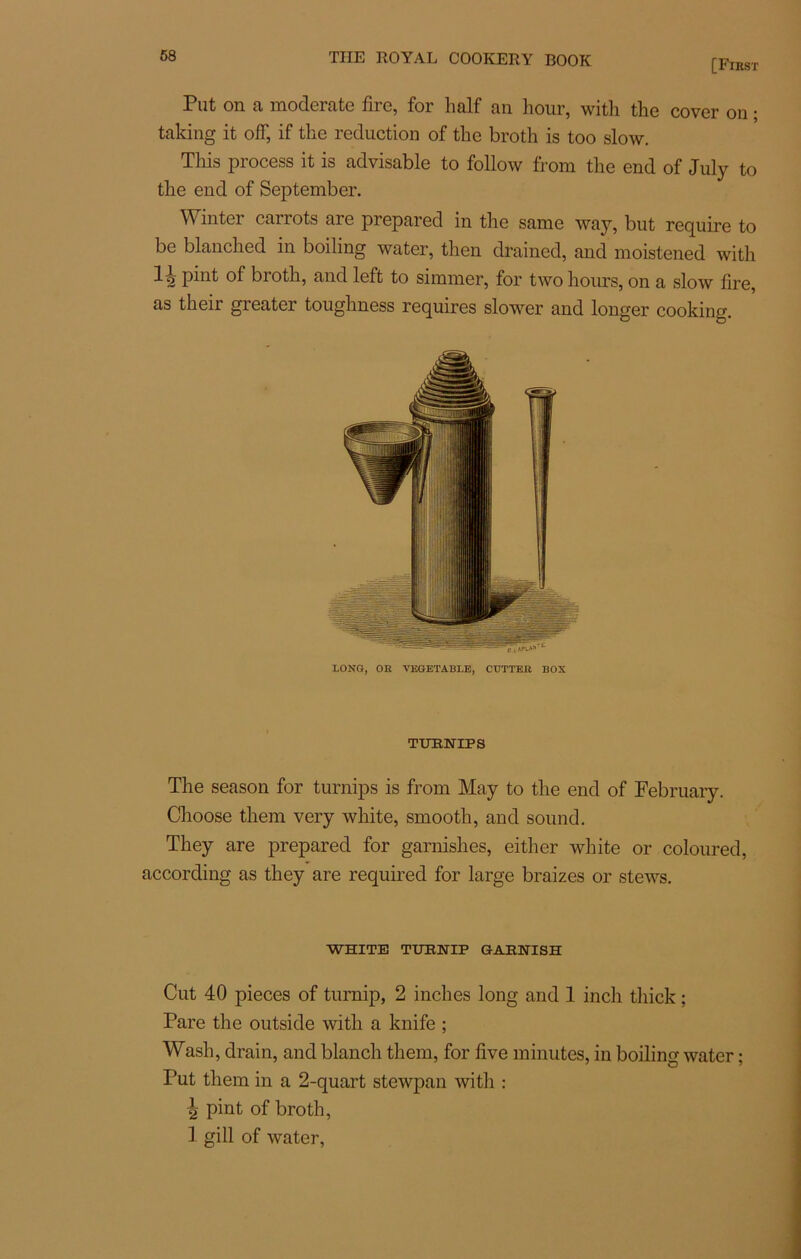 [First Put on a moderate fire, for half an hour, with the cover on ; taking it off, if tke réduction of the broth is too slow. Tins process it is advisable to follow from the end of July to the end of September. Wmter carrots are prepared in the same way, but require to be blanched in boiling water, then drained, and moistened with 12 P^11^ broth, and left to simmer, for two hours, on a slow lire, as their greater toughness requires slower and longer cooking. LONG, OR VEGETABLE, CUTTER BOX TURNIPS The season for turnips is from May to the end of February. Clioose them very white, smooth, and sound. They are prepared for garnishes, either white or coloured, according as they are required for large braizes or stews. WHITE TURNIP GARNISH Cut 40 pièces of turnip, 2 inches long and 1 inch tliick ; Pare the outside with a knife ; Wash, drain, and blanch them, for five minutes, in boilins water : 7 O * Put them in a 2-quart stewpan with : ^ pint of broth, 1 gill of water,