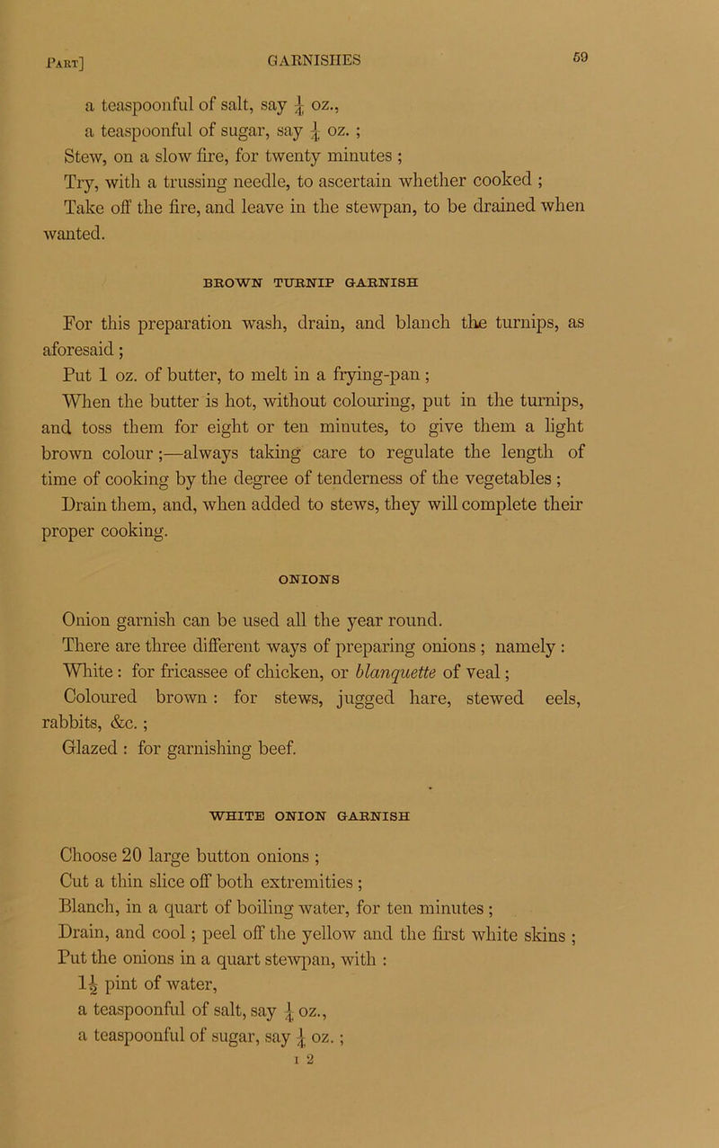a teaspoonful of sait, say ^ oz., a teaspoonful of sugar, say \ oz. ; Stew, on a slow lire, for twenty minutes ; Try, with a trussing neeclle, to ascertain whetlier cooked ; Take off tlie fire, and leave in tire stewpan, to be drained when wanted. BROWN TURNIP GARNISH For this préparation wash, drain, and blanch the turnips, as aforesaid ; Put 1 oz. of butter, to melt in a frying-pan ; When the butter is hot, without colouring, put in the turnips, and toss them for eight or ten minutes, to give them a light brown colour ;—always taking care to regulate the length of time of cooking by the degree of tenderness of the vegetables ; Drain them, and, when added to stews, they will complété their proper cooking. ONIONS Onion garnish can be used ail the year round. There are three different ways of preparing onions ; namely : White : for fricassée of cliicken, or blanquette of veal ; Coloured brown : for stews, jugged hare, stewed eels, rabbits, &c. ; Glazed : for garnishing beef. WHITE ONION GARNISH Choose 20 large button onions ; Cut a tliin slice olf both extremities ; Blanch, in a quart of boiling water, for ten minutes ; Drain, and cool ; peel off the yellow and the first white skins ; Put the onions in a quart stewpan, with : 1^ pint of water, a teaspoonful of sait, say j oz., a teaspoonful of sugar, say ^ oz. ;