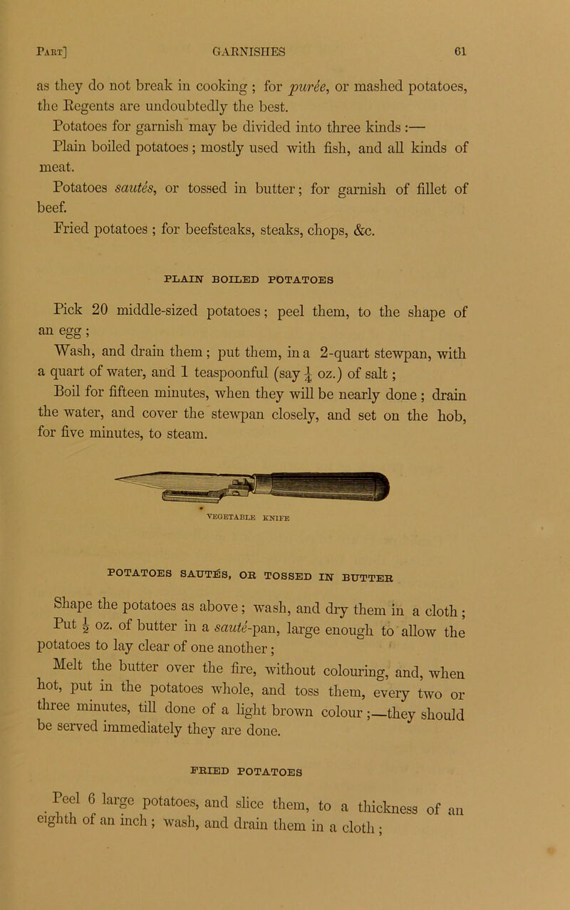 as they do not break in cooking ; for purée, or mashed potatoes, the Eegents are undoubtedly tlie best. Potatoes for garnish may be divided into three kinds :— Plain boiled potatoes ; mostly used with fish, and ali kinds of méat. Potatoes sautés, or tossed in butter ; for garnish of fillet of beef. Fried potatoes ; for beefsteaks, steaks, chops, &c. PLAIN BOILED POTATOES Pick 20 middle-sized potatoes; peel them, to the shape of an egg ; Wash, and drain them ; put them, in a 2-quart stewpan, with a quart of water, and 1 teaspoonful (say J oz.) of sait ; Boil for fifteen minutes, when they will be nearly doue ; drain the water, and cover the stewpan closely, and set on the hob, for five minutes, to steam. VEGETABLE KNIFE POTATOES SAUTÉS, OR TOSSED IN BUTTER Shape the potatoes as above ; wash, and dry them in a cloth ; Put -g oz. of butter in a sauté-pan, large enough to allow the potatoes to lay clear of one another ; Melt the butter over the fire, without colouring, and, when hot, put m the potatoes whole, and toss them, every two or three minutes, till done of a light brown colour ;—they shoukl be served immediately they are done. PRIED POTATOES . P'f 6 IarSe potatoes, and slice them, to a thickness of an eighth of an inch ; wash, and drain them in a cloth ;