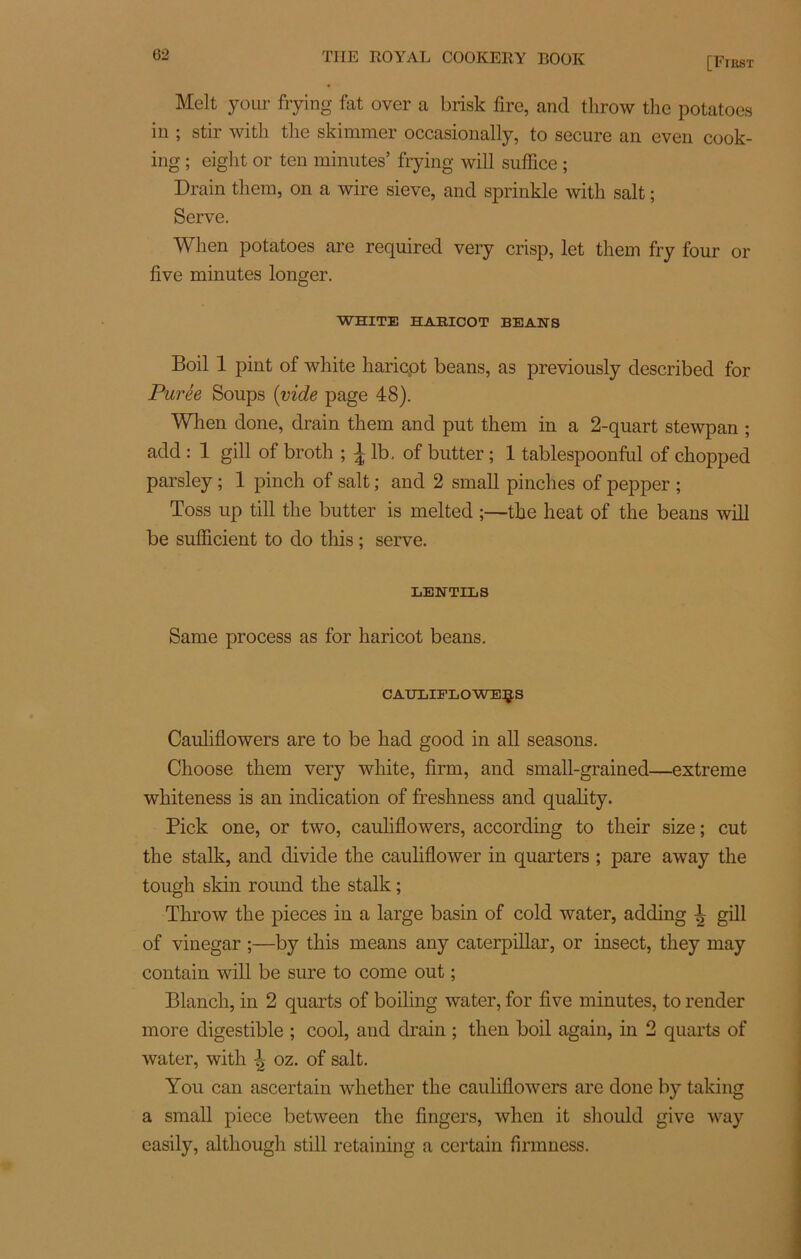 [First Melt your frying fat over a brislc Are, and throw the potatoes in ; stir witli tlie skimmer occasionally, to secure an even cook- ing ; eiglit or ten minutes’ frying will suffice ; Drain tliem, on a wire sieve, and sprinkle with sait ; Serve. Wlien potatoes are required very crisp, let them fry four or five minutes longer. WHITE HARICOT BEANS Boil 1 pint of white haricot beans, as previously described for Purée Soups (vide page 48). When done, drain them and put them in a 2-quart stewpan ; add : 1 gill of broth ; 1 lb. of butter ; 1 tablespoonful of chopped parsley ; 1 pinch of sait ; and 2 small pinches of pepper ; Toss up till the butter is melted ;—the beat of the beans will be sufficient to do this ; serve. LENTILS Same process as for haricot beans. CAUTiIPLOWEÇ.S Cauliflowers are to be had good in ail seasons. Choose them very white, firm, and small-grained—extreme whiteness is an indication of freshness and quality. Pick one, or two, cauliflowers, according to their size ; eut the stalk, and divide the cauliflower in quarters ; pare away the tough skin round the stalk ; Throw the pièces in a large basin of cold water, adding gill of vinegar ;—by this means any Caterpillar, or insect, they may contain will be sure to corne out ; Blanch, in 2 quarts of boiling water, for five minutes, to render more digestible ; cool, aud drain ; then boil again, in 2 quarts of water, with ^ oz. of sait. You can ascertain whether the cauliflowers are done by taking a small piece between the Angers, when it should give way easily, although still retaining a certain firmness.