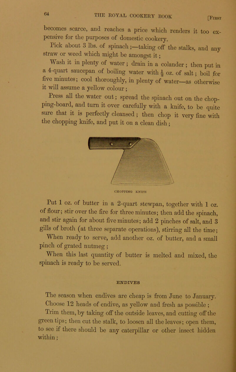 G4 [FrasT becomes scarce, and reaches a price which renders it too ex- pensive for tlie purposes of domestic cookery. Pick about 3 lbs. of spinacli taking off the stalks, and any straw or weed which might be amongst it ; Wash it in plenty of water ; drain in a colander ; then put in a 4-quart saucepan of boiling water with ^ oz. of sait ; boil for five minutes ; cool thoroughly, in plenty of water—as otherwise it will assume a yellow colour ; Piess ail the water out ; spread the spinach out on the chop- ping-board, and turn it over carefully with a knife, to be quite sure that it is perfectly cleansed ; then chop it very fine with the chopping knife, and put it on a clean dish ; CHOPPING KNIFE Put 1 oz. of butter in a 2-quart stewpan, together with 1 oz. of flour; stir over the fire for three minutes; then add the spinach, and stir again for about five minutes; add 2 pinches of sait, and 3 gills of broth (at three separate operations), stirring ail the time; When ready to serve, add another oz. of butter, and a small pinch of grated nutmeg ; When this last quantity of butter is melted and mixed, the spinach is ready to be served. ENDIVES The season when endives are cheap is from June to January. Choose 12 heads of endive, as yellow and fresh as possible ; Tnm them, by taking off the outside leaves, and cutting off the greentips; then eut the stalk, to loosen ail the leaves; open them, to see if there should be any Caterpillar or other insect hidden within ;