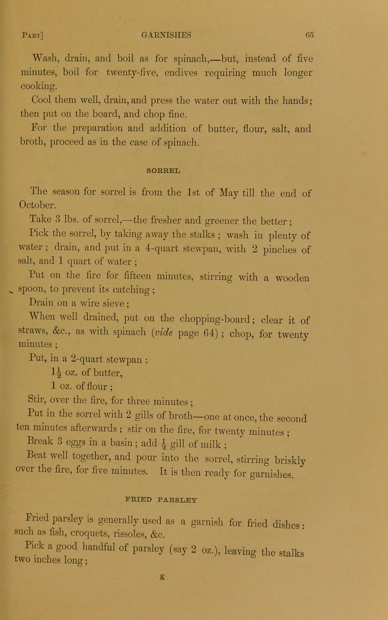 Wash, drain, and boil as for spinach,—but, instead of five minutes, boil for twenty-five, endives requiring much longer cooking. Cool them well, drain, and press tlie water out with the liands ; then put on the board, and chop fine. For the préparation and addition of butter, flour, sait, and broth, proceed as in the case of spinach. SORREL The season for sorrel is from the lst of May till the end of October. Take 3 lbs. of sorrel,—the fresher and greener the better ; Pick the sorrel, by taking away the stalks ; wash in plenty of water ; drain, and put in a 4-quart stewpan, with 2 pinches of sait, and 1 quart of water ; Put on the lire for fifteen minutes, stirring with a wooden „ spoon, to prevent its catching ; Drain on a wire sieve ; Wlien well drained, put on the chopping-board ; clear it of straws, &c., as with spinach {vide page 64) ; chop, for twenty minutes ; Put, in a 2-quart stewpan : 1^ oz. of butter, 1 oz. of flour ; Stir, over the lire, for three minutes ; Put in the sorrel with 2 gills of broth—one at once, the second ten minutes afterwards ; stir on the fire, for twenty minutes ; Break 3 eggs in a basin ; add i gill of milk ; Beat well together, and pour into the sorrel, stirring briskly over the fire, for five minutes. It, is then ready for garnishes. FRIED PARSLEY Fried parsley is generally used as a garnish for fried dishes : su ch as fish, croquets, rissoles, &c. Pick a good handful of parsley (say 2 02.), leaving the stalks two mches long ; K