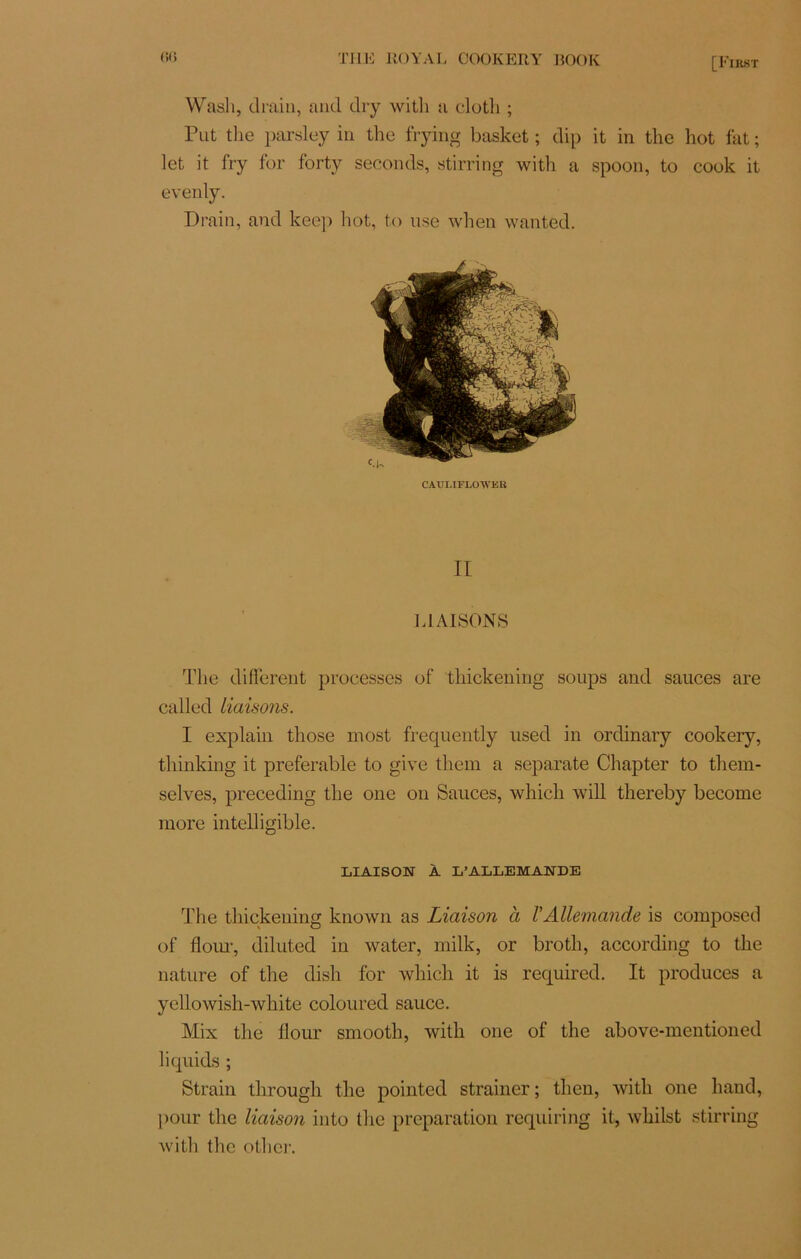 [First Wasli, drain, and dry with a clotli ; Put the parsley in the frying basket ; dip it in the hot fat ; let it fry for forty seconds, stirring with a spoon, to cook it evenly. Drain, and keep hot, to use when wanted. CÀULIFLOWER II LIAISONS The different processes of thickening soups and sauces are called liaisons. I explain those most frequently used in ordinary cookery, thinking it préférable to give them a separate Chapter to them- selves, preceding the one on Sauces, whicli will thereby become more intelligible. LIAISON À L’ALLEMANDE The thickening known as Liaison à VAllemande is composed of flour, diluted in water, milk, or broth, according to the nature of the dish for winch it is required. It produces a yellowish-white coloured sauce. Mix the flour smooth, with one of the above-mentioned liquida ; Strain through the pointed strainer; then, with one hand, pour the liaison into the préparation requiring it, whilst stirring with the other.