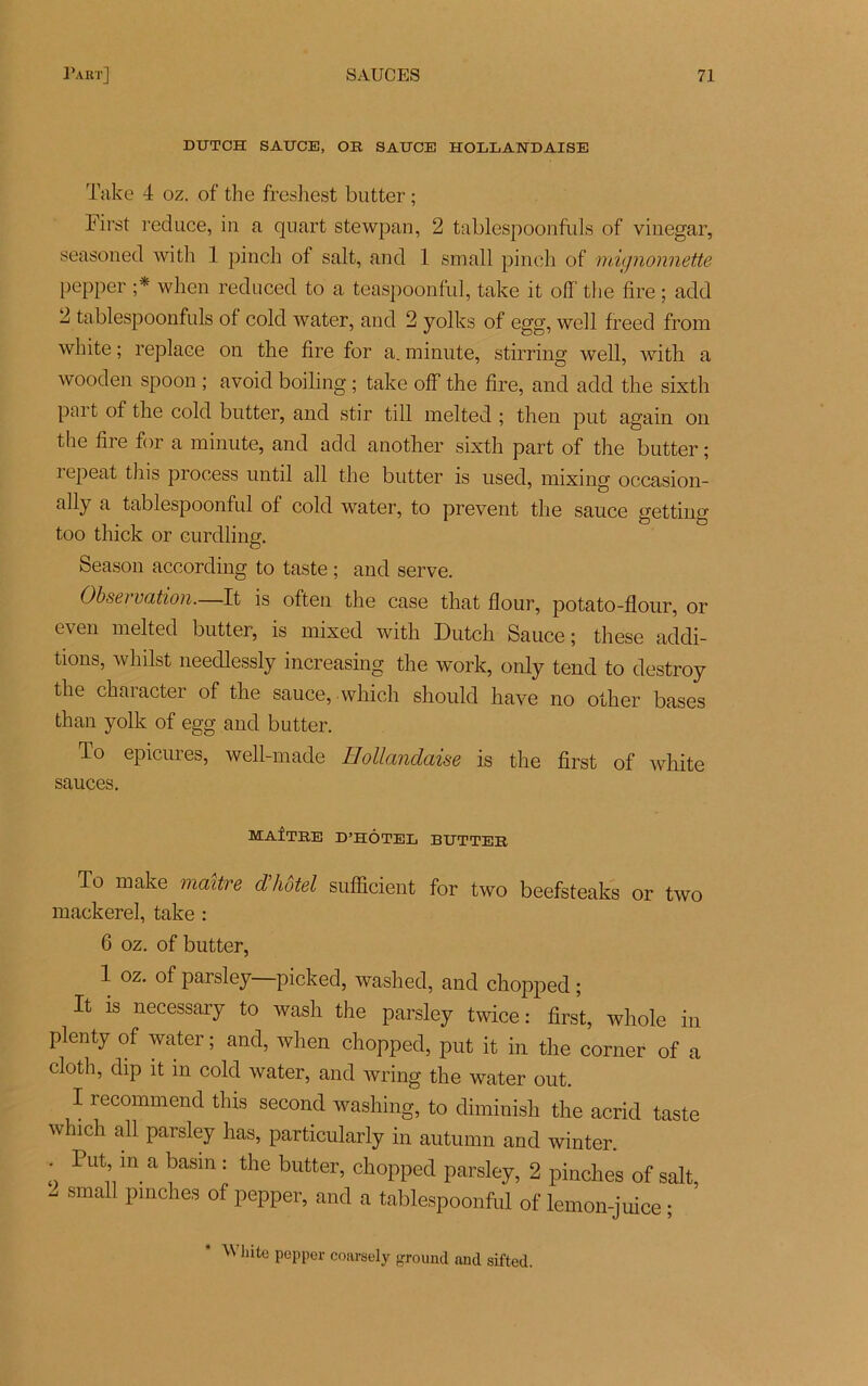DUTCH SAUCE, OR SAUCE HOLLANDAISE Take 4 oz. of the freshest butter ; First reduce, in a quart stewpan, 2 tablespoonfuls of viuegar, seasoned with 1 pinch of sait, and 1 small pinch of mignonnette pepper ;* when reduced to a teaspoonlul, take it off the fire ; add 2 tablespoonfuls of cold water, and 2 yolks of egg, well freed from white ; replace on the fire for a. minute, stirring well, with a wooden spoon ; avoid boiling ; take off the fire, and add the sixth part of the cold butter, and stir till melted ; then put again on the fire for a minute, and add another sixth part of the butter ; îepeat this process until ail the butter is usecl, mixing occasion- ally a tablespoonful of cold water, to prevent the sauce getting too thick or curdling. Season according to taste ; and serve. Observation.—It is often the case that flour, potato-flour, or even melted butter, is mixed with Dutch Sauce; these addi- tions, whilst needlessly increasing the work, only tend to destroy the character of the sauce, which should hâve no other bases than yolk of egg and butter. To epicures, well-made Hollandaise is the first of white sauces. MAÎTRE D’HÔTEL BUTTER To make maître d'hôtel sufficient for two beefsteaks or two mackerel, take : 6 oz. of butter, 1 oz. of parsley picked, washed, and chopped ; It is necessary to wash the parsley twice : first, whole in plenty of water ; and, when chopped, put it in the corner of a cloth, dip it in cold water, and wring the water out. I recommend this second washing, to diminish the acrid taste which ail parsley has, particularly in autumn and winter. . Put ma basin: the butter, chopped parsley, 2 pinches of sait, 2 small pmches of pepper, and a tablespoonful of lemon-juice ; ^ llite PePPer coarsely ground and sifted.