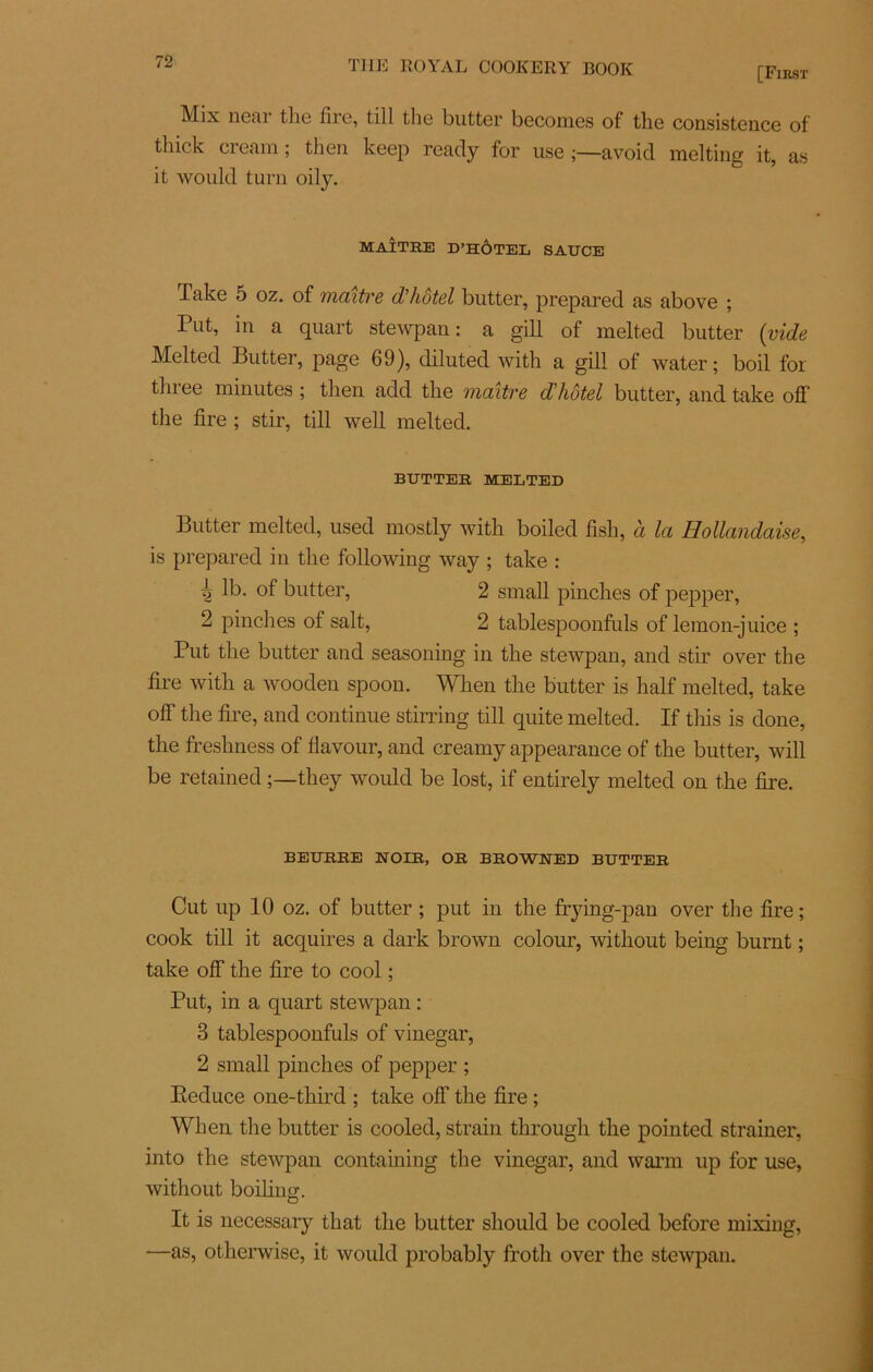 [First Mix neai the fiic, till the butter beconies of the con.sisten.ee of tliick ci emn ; tlien keep ready for use ;—avoid raelting it, as it would turn oily. MAÎTRE D’HÔTEL SAUCE Take 5 oz. of maître d’hôtel butter, prepared as above ; Put, in a quart stewpan : a gill of melted butter (vide Melted Butter, page 69), diluted wifh a gill of water ; boil for three minutes ; then add the maître dhôtel butter, and take off the lire ; stir, till well melted. BUTTER MELTED Butter melted, used mostly with boiled fish, à la Hollandaise, is prepared in the following way ; take : 4 of butter, 2 small pinches of pepper, 2 pinches of sait, 2 tablespoonfuls of lemon-juice ; Put the butter and seasoning in the stewpan, and stir over the lire with a wooden spoon. Wlien the butter is half melted, take off the lire, and continue stirring till quite melted. If tliis is done, the freshness of llavour, and creamy appearance of the butter, will be retained they would be lost, if entirely melted on the lire. BEURRE NOIR, OR BROWNED BUTTER Cut up 10 oz. of butter ; put in the frying-pan over the lire ; cook till it acquires a dark brown colour, without being burnt ; take off the fire to cool ; Put, in a quart stewpan : 3 tablespoonfuls of vinegar, 2 small pinches of pepper ; Eeduce one-third ; take off the lire ; When the butter is cooled, strain tlirough the pointed strainer, into the stewpan contaming the vinegar, and warm up for use, without boiling. It is necessary that the butter should be cooled before mixing, —as, otherwise, it would probably froth over the stewpan.