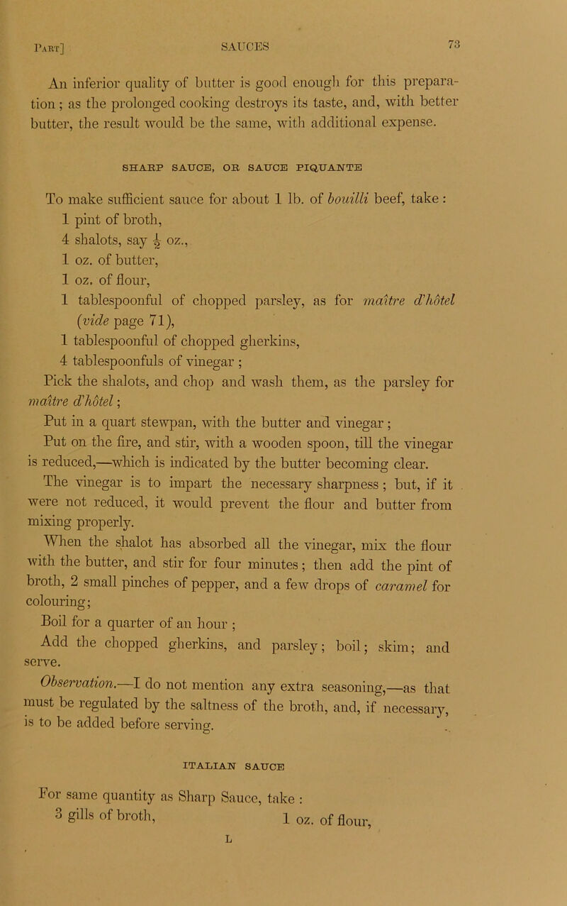 An inferior quality of butter is good enough for this prépara- tion ; as tlie prolonged cooking destroys its taste, and, with better butter, the resuit would be tlie same, with additional expense. SHARP SAUCE, OR SAUCE PIQUANTE To make sufficient sauce for about 1 lb. of bouilli beef, take : 1 pint of broth, 4 shalots, say Jy oz., 1 oz. of butter, 1 oz. of flour, 1 tablespoonful of chopped parsley, as for maître d'hôtel (vide page 71), 1 tablespoonful of chopped gherkins, 4 tablespoonfuls of vinegar ; Pick the shalots, and chop and wash them, as the parsley for maître d'hôtel ; Put in a quart stewpan, with the butter and vinegar ; Put on the lire, and stir, with a wooden spoon, till the vinegar is reduced,—which is indicated by the butter becoming clear. The vinegar is to impart the necessary sharpness ; but, if it were not reduced, it would prevent the flour and butter from mixing properly. When the shalot has absorbed ail the vinegar, mix the flour with the butter, and stir for four minutes ; then add the pint of broth, 2 small pinches of pepper, and a few drops of caramel for colouring; Boil for a quarter of an hour ; Add the chopped gherkins, and parsley; boil; skim; and serve. Observation. I do not mention any extra seasoning,—as that must be regulated by the saltness of the broth, and, if necessary, is to be added before serving. ITALIAN SAUCE For same quantity as Sharp Sauce, take : 3 gills of broth, 1 oz. 0f flour, L