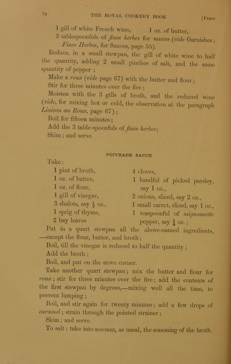 [First 1 S'111 of wllite French wine? 1 0z. of butter, 3 tablespoonfuls of fines herbes for sauces (vide Garnishes ; Fines Herbes, for Sauces, page 55). Iîeduce, m a small stewpan, the gill of white wine to half the quantity, adding 2 small pinclies of sait, and the same quantity of pepper ; Make a roux (vide page 67) with the butter and flour ; Stir for three minutes over the lire ; Moisten with the 3 gills of broth, ami the reduced wine (vide, for mixing hot or cold, the observation at the paragraph Liaison au Roux, page 67) ; Boil for fifteen minutes ; Add the 3 table-spoonfuls of fines herbes ; Skim ; and serve. POIVRADE SAUCE Take : 1 pint of broth, 1 oz. of butter, 1 oz. of flour, 1 gill of vinegar, 3 shalots, say ^ oz., 1 sprig of thyme, 2 bay leaves Put —except the flour, butter, 4 cloves, 1 handful of picked parsley, say 1 oz., 2 onions, sliced, say 2 oz., 1 small carrct, sliced, say 1 oz., 1 teaspoonful of mignonnette pepper, say \ oz. ; in a quart stewpan ail the above-named ingrédients, and broth ; Boil, till the vinegar is reduced to half the quantity ; Add the broth ; Boil, and put on the stove corner. Take another quart stewpan ; mix the butter and flour for roux ; stir for three minutes over the lire ; add the contents of the first stewpan by degrees,—mixing well ail the time, to prevent lumping ; Boil, and stir again for twenty minutes ; add a few drops of caramel ; strain through the pointed strainer ; Skim ; and serve. To sait : take into account, as usual, the seasoning of the broth.