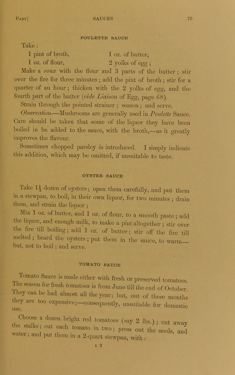POULETTE SAUCE Take : 1 pint of broth, 1 oz. of butter, 1 oz. of flour, 2 yolks of egg ; Make a roux with the flour and 3 parts of the butter ; stir over the lire for three minutes ; add the pint of broth ; stir for a quarter of an hour ; thicken with the 2 yolks of egg, and the fourth part of the butter [vide Liaison of Egg, page 68). Strain through the pointed strainer ; season ; and serve. Observation.—Mushrooms are generally used in PoidÆe Sauce. Gare should be taken that some of the liquor they hâve been boiled in be added to the sauce, with the broth,—as it greatly improves the flavour. Sometimes chopped parsley is introduced. I simply indicate this addition, wliich may be omitted, if unsuitable to taste. OYSTEE SAUCE Take H dozen of oysters ; open them carefully, and put them in a stewpan, to boil, in their own liquor, for two minutes ; drain them, and strain the liquor ; Mix 1 oz. of butter, and 1 oz. of flour, to a smooth paste ; add the liquor, and enough milk, to make a pint altogether ; stir over tiie lire till boilmg ; add 1 oz. of butter ; stir oflf the lire till melted ; beard the oysters ; put them in the sauce, to warm— but, not to boil ; and serve. TOMATO SAUCE Tomato Sauce is made either with fresh orpreserved tomatoes. The season for fresh tomatoes is front June till the end of October. îey can be had almost ail theyear; but, out of these months t icy are too expensive;—eonsequently, unsuitable for domestic Choose a dozen bnght red tomatoes (say 2 Ibs.) ; eut away stalks ; eut each tomato in two ; press out the seeds and water ; and put them in a 2-quart stewpan, with :