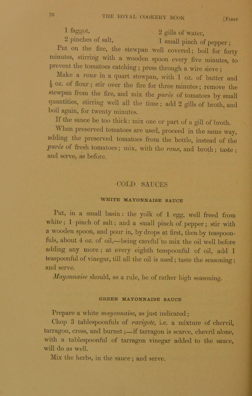 [First J- 2 gills of water, 2 pinches of sait, 1 small pinch of pepper . Put on the fire, the stewpan well covered ; boil for forty minutes, stirring witli a wooden spoon every five minutes, to prevent the tomatoes catching ; press through a wire sieve ; Make a roux in a quart stewpan, with 1 oz. of butter and 2 oz. of flour ; stir over the fire for three minutes ; remove the stewpan from the fire, and mis the purée of tomatoes by small quantifies, stirring well ail the time ; add 2 gills of broth, and boil again, for twenty minutes. If the sauce be too thick : mis one or part of a gill of broth. Wlien preserved tomatoes are used, proceed in the same way, addmg the preserved tomatoes from the bottle, instead of the puree of fresh tomatoes ; mix, with the roux, and broth ; taste ; and serve, as before. •COLD SAUCES WHITE MAYONNAISE SAUCE I ut, in a small basin : the yolk of 1 egg, well freed from white ; 1 pinch of sait ; and a small pincli of pepper ; stir with a wooden spoon, and pour in, by drops at first, then by teaspoon- fuls, about 4 oz. of oil,—being careful to mis the oil well before adding any more ; at every eighth teaspoonful of oil, add 1 teaspoonful of vinegar, till ail the oil is used ; taste the seasoning ; and serve. Mayonnaise should, as a rule, be of rather high seasoning. *— o GREEN MAYONNAISE SAUCE Préparé a white mayonnaise, as just indicated ; Chop 3 tablespoonfuls of ravigote, i.e. a mixture of chervil, tarragon, cress, and burnet ;—if tarragon is scarce, chevril alone, with a tablespoonful of tarragon vinegar added to the sauce, Avili do as well. Mix the herbs, in the sauce ; and serve.