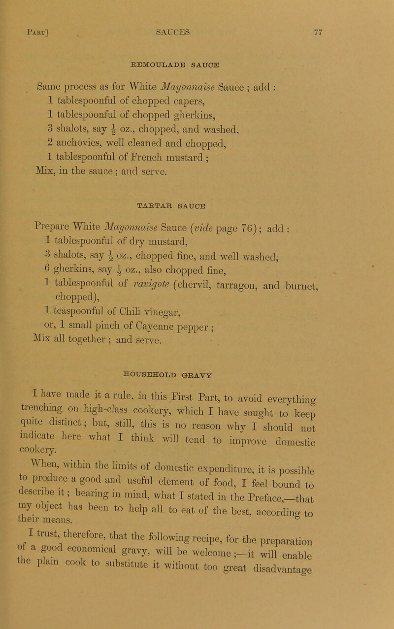 REMOULADE SAUCE Same process as for WJiite Mayonnaise Sauce ; acid : 1 tablespoonful of chopped capers, 1 tablespoonful of chopped gherkins, 3 shalots, say \ oz., chopped, and washed, 2 anchovies, well cleaned and chopped, 1 tablespoonful of French mustard ; Mix, in the sauce ; and serve. TARTAR SAUCE Préparé White Mayonnaise Sauce (vide page 76) ; add : 1 tablespoonful of dry mustard, 3 shalots, say | oz., chopped fine, and well washed, 6 gherkins, say k oz., also chopped fine, 1 tablespoonful of ravigote (chervil, tarragon, and burnet, chopped), 1 teaspoonful of Chih vinegar, or, 1 small pinch of Cayenne pepper ; Mix ail together ; and serve. HOUSEHOLD G-RAVY I hâve made it a rule, in this First Part, to avoid everything trenchmg on high-class cookery, which I hâve sought to keep qiute distinct ; but, still, this is no reason why I should not indicate here what I think will tend to improve domestic cookery. When, withm the hmits of domestic expenditure, it is possible to produce a good and useful element of food, I feel bound to describe it ; bearing in mind, what I stated in the Préfacé,—that my object lias been to help ail to eat of the best, according to their means. & I trust therefore, that the following recipe, for the préparation of a good economical gravy, will be welcome it will enable the plain cook to substitute it without too great disadvantage