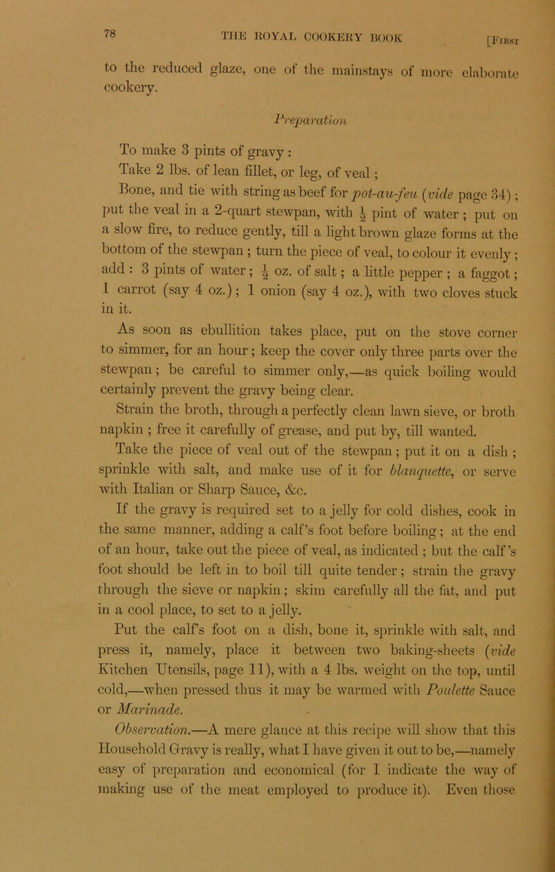 [First to the reduced glaze, one of the mainstays of more elaborate cookery. Préparation To make 3 pints of gravy : Pake 2 lbs. of lean fillet, or leg, of veal ; Bone, and tie with string as beef for pot-au-feu (vide page 34) ; put the veal in a 2-quart stewpan, with 1 pint of water ; put on a slow tire, to reduce gently, till a light brown glaze forms at the bottom of the stewpan ; turn the piece of veal, to colour it evenly ; add : 3 pints of water ; l oz. of sait ; a little pepper ; a faggot ; 1 carrot (say 4 oz.) ; 1 onion (say 4 oz.), with two cloves stuck in it. As soon as ébullition takes place, put on the stove corner to simmer, for an hour ; keep the cover only three parts over the stewpan; be careful to simmer only,—as quick boiling would certainly prevent the gravy being clear. Strain the broth, through a perfectly clean lawn sieve, or broth napkin ; free it carefully of grease, and put by, till wanted. Take the piece of veal out of the stewpan ; put it on a dish ; sprinkle with sait, and make use of it for blanquette, or serve with Italian or Sharp Sauce, &c. If the gravy is required set to a jelly for cold dishes, cook in the same manner, adding a calf’s foot before boiling ; at the end of an hour, take out the piece of veal, as indicated ; but the calf’s foot should be left in to boil till quite tender ; strain the gravy through the sieve or napkin ; skim carefully ail the fat, and put in a cool place, to set to a jelly. Put the calf s foot on a dish, bone it, sprinkle with sait, and press it, namely, place it between two baking-sheets (vide Kitchen Utensils, page 11), with a 4 lbs. weight on the top, until cold,—wlien pressed thus it may be warmed with Poulette Sauce or Marinade. Observation.—A mere glance at this recipe will show that this Household Gravy is really, what I hâve given it out to be,—namely easy of préparation and econoinical (for I indicate the way of makirig use of the méat employed to produce it). Even those