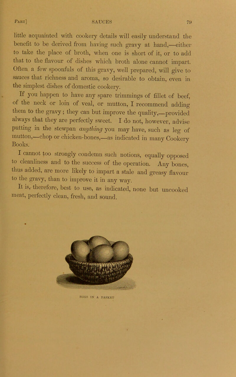little acquainted with cookery details will easily understand the benellt to be derived from having such gravy at hand,—either to take the place of broth, when one is short of it, or to add that to the flavour of dish es which broth al one cannot impart. Often a few spoonfuls of this gravy, well prepared, will give to sauces that richness and aroma, so désirable to obtain, even in the simplest dishes of domestic cookery. If you happen to hâve any spare trimmings of fillet of beef, of the neck or loin of veal, or mutton, I recommend adding them to the gravy ; they can but improve the quality,—provided always that they are perfectly sweet. I do not, however, advise putting in the stewpan anything you may hâve, such as leg of mutton,—chop or chicken-bones,—as indicated in many Cookery Books. I cannot too strongly condemn such notions, equally opposed to cleanhness and to the success of the operation. Any bones, tlius added, are more likely to impart a stale and greasy flavour to the gravy, than to improve it in any way. It is, therefore, best to use, as indicated, none but uncooked méat, perfectly clean, fresh, and sound. KGGS IN A lîASKET