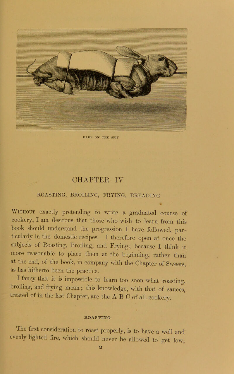 HATÎE ON THE SPIT CHAPTER IV ROASTING, BROILING, FRYING, BREADING Without exactly pretending to write a graduated course of cookery, I am desirous that those who wish to learn from this book should understand tlie progression I hâve followed, par- ticularly in the domestic recipes. I therefore open at once the subjects of Boasting, Broiling, and Frying; because I think it more reasonable to place them at the beginning, rather than at the end, of the book, in company with the Chapter of Sweets, as has hitherto been the practice. I fancy that it is impossible to learn too soon what roastinçr, broiling, and frying mean ; this knowledge, with that of sauces,' treated of in the last Chapter, are the A B C of ail cookery. EOASTING The first considération to roast properly, is to hâve a well and evenly lighted tire, which should never be allowed to get low. M