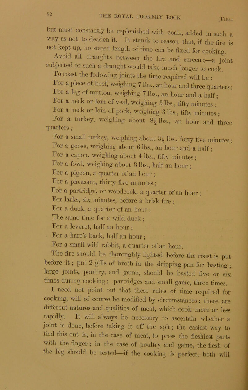 [First but must constantly be replenished with coals, addecl in sudi a way as not to deaden it. It stands to reason that, if tlie fire is not kept up, no stated length of time can be fixed for cooking. Avoid ail draughts between the fire and screen ;—a joint subjected to sucli a draught would take much longer to cook. To roast tlie following joints the time required will be : For a piece of beef, weighing 7 lbs, an hour and three quarters ; For a leg of mutton, weighing 7 lbs., an hour and a half ; For a neck or loin of veal, weighing 3 lbs., fifty minutes ; For a neck or loin of pork, weighing 3 lbs., fifty minutes ; Foi a turkey, weighing about 8^ lbs., an hour and three quarters ; For a small turkey, weighing about 3| lbs., forty-five minutes; For a goose, weighing about 6 lbs., an hour and a half ; For a capon, weighing about 4 lbs., fifty minutes ; For a fowl, weighing about 3 lbs., half an hour ; For a pigeon, a quarter of an hour ; For a pheasant, thirty-five minutes ; For a partridge, or woodcock, a quarter ofan hour; For larks, six minutes, before a brisk fire ; For a duck, a quarter of an hour ; The same time for a wild duck ; For a leveret, half an hour ; For a hare’s back, half an hour ; For a small wild rabbit, a quarter of an hour. The fire should be thoroughly lighted before the roast is put before it ; put 2 gills of broth in the dripping-pan for basting ; laige joints, poultry, and game, should be basted five or six times during cooking ; partridges and small game, three times. I need not point out that these rules of time required for cooking, will of course be modified by circumstances : tliere are différant natures and qualities of méat, which cook more or less rapidly. It will always be necessary to ascertain whether a joint is done, before taking it off the spit ; the easiest way to find this out is, in the case of méat, to press the flesliiest parts with the finger ; in the case of poultry and game, the flesh of the leg should be tested—if the cooking is perfect, both will