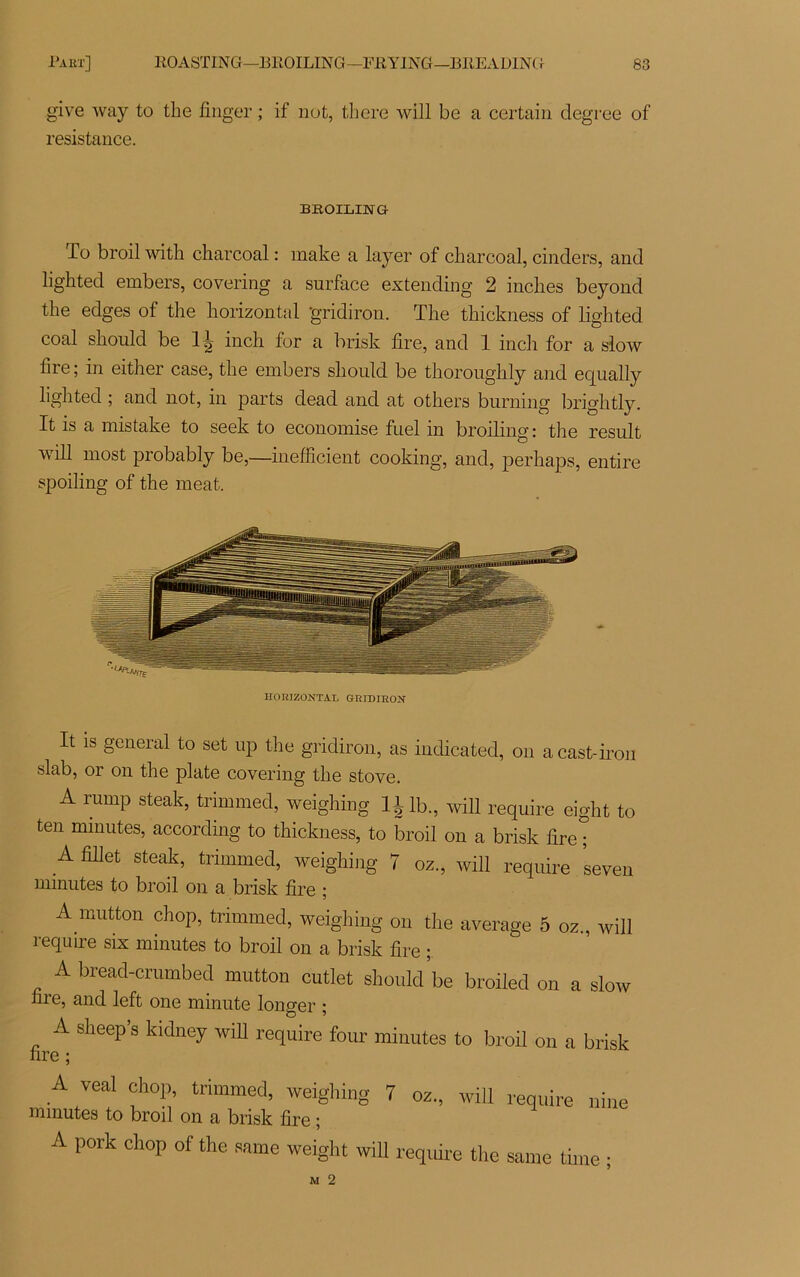 give way to tlie finger ; if not, tliere will be a certain degree of résistance. BBOILING io broil with charcoal : make a layer of charcoal, cinders, and lighted embers, covering a surface extending 2 inclies beyond the edges of the horizontal gridiron. The thickness of lighted coal should be 1J inch for a brisk lire, and 1 inch for a slow lire ; in either case, the embers should be thoroughly and ec[ually lighted ; and not, in parts dead and at others burning brightly. It is a mistake to seek to économisé fuel in broiling: the resuit will most probably be,—inefficient cooking, and, perhaps, entire spoiling of the méat. HORIZONTAL GRIDIRON It is general to set up the gridiron, as indicated, on a cast-iron slab, or on the plate covering the stove. A rurnp steak, trimmed, weighing 11 lb, will require eight to ten minutes, according to thickness, to broil on a brisk lire ; A fillet steak, trimmed, weighing 7 oz, will require seven minutes to broil on a brisk lire ; A mutton chop, trimmed, weighing on the average 5 oz., will require six minutes to broil on a brisk lire ; A bread-crumbed mutton cutlet should be broiled on a slow hre, and left one minute longer ; A sheep’s kidney will require four minutes to broil on a brisk nre ; A veal chop, trimmed, weighing 7 minutes to broil on a brisk lire ; A pork chop of the samc weight will oz., will require the require nine same time ;