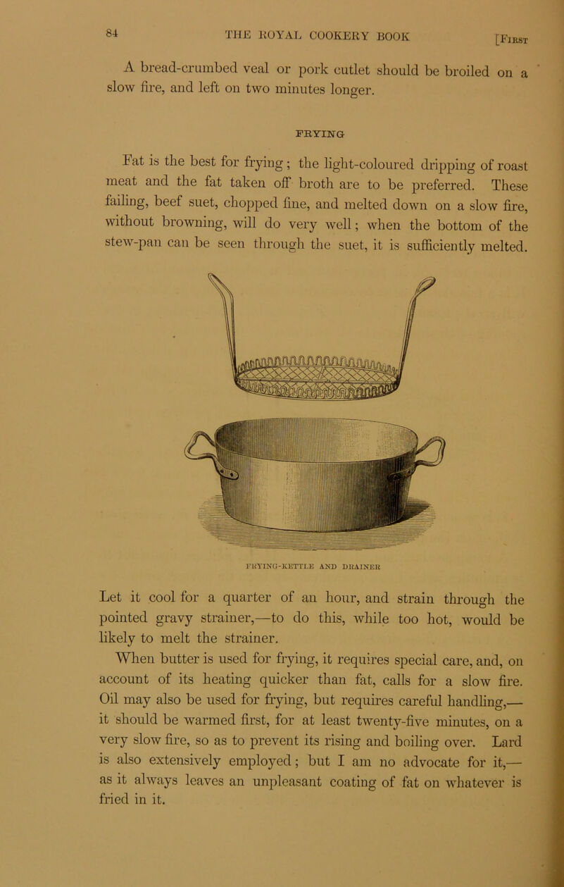 [First A bread-crumbed veal or pork cutlet should be broiled on a slow lire, and left on two minutes longer. FRYING bat is the best for frying ; tbe light-coloured dripping of roast méat and the fat taken off broth are to be preferred. These failing, beef suet, chopped line, and melted down on a slow lire, without browning, will do very well ; when the bottom of the stew-pan can be seen through the suet, it is sufficiently melted. FRYING-KETTI.E AND DRAINER Let it cool for a quarter of an liour, and strain through the pointed gravy strainer,—to do tliis, while too hot, would be likely to melt the strainer. When butter is used for frying, it requires spécial care, and, on account of its heating quicker than fat, calls for a slow lire. Oil may also be used for frying, but requires careful handling,— it should be warmed lirst, for at least twenty-live minutes, on a very slow lire, so as to prevent its rising and boiling over. Lard is also extensively employed ; but I am no advocate for it,— as it always leaves an unpleasant coating of fat on whatever is fried in it.