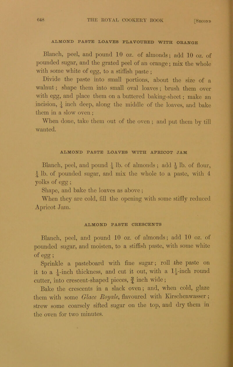 almond paste loaves flavoured with orange Blanch, pcel, and pound 10 oz. of almonds; add 10 oz. of pounded sugar, and the grated peel of an orange ; mix the whole with some white of egg, to a stiffish paste ; Divide the paste into small portions, about the size of a walnut ; shape them into small oval loaves ; brush them over with egg, and place them on a buttered baking-sheet ; make an incision, l inch deep, along the middle of the loaves, and bake them in a slow oven ; When done, take them out of the oven ; and put them by till wanted. ALMOND PASTE LOAVES WITH APEICOT JAM Blanch, peel, and pound ^ lb. of almonds ; add ^ lb. of flour, t lb. of pounded sugar, and mix the whole to a paste, with 4 yolks of egg ; Shape, and bake the loaves as above ; When they are cold, 1111 the opening with some stilfly reduced Apricot Jam. ALMOND PASTE CRESCENTS Blanch, peel, and pound 10 oz. of almonds; add 10 oz. of pounded sugar, and moisten, to a stiffish paste, with some white of egg ; Sprinkle a pasteboard with fine sugar ; roll the paste on it to a i-inch thiclmess, and eut it out, with a l^-inch round cutter, into crescent-shaped pièces, £ inch wide ; Bake the crescents in a slack oven; and, when cold, glaze them with some Glace Royale, flavoured with Kirschcnwasser ; strew some coarsely sifted sugar on the top, and dry them in the oven for two minutes.