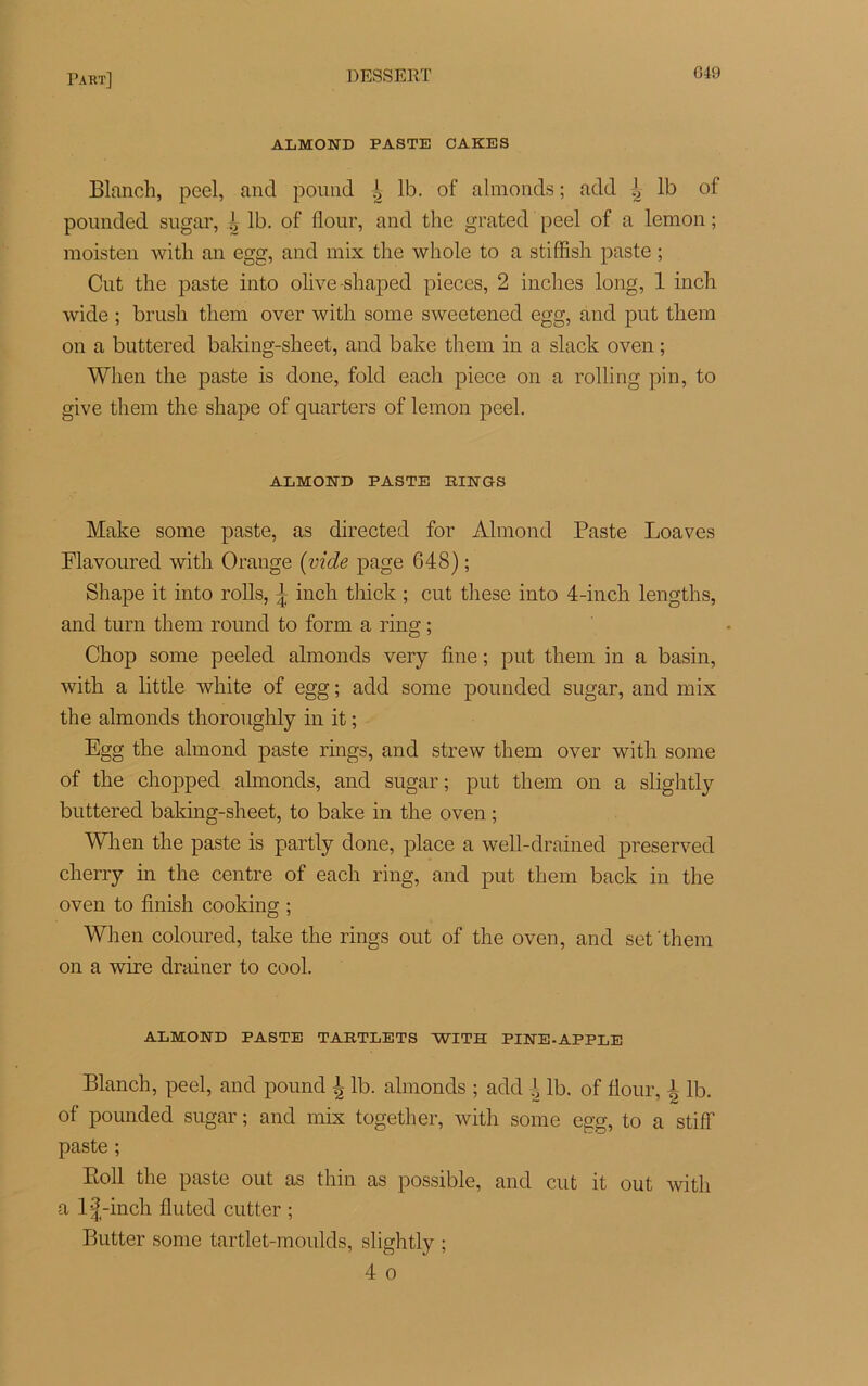 ALMOND PASTE CAKES Blanch, peel, and pouiid ^ lb. of almonds ; add ^ lb of pounded sugar, è lb. of flour, and the grated peel of a lemon ; moisten with an egg, and mix the whole to a stiffish paste ; Cnt the paste into olive shaped pièces, 2 inches long, 1 inch wide ; brush tliem over with some sweetened egg, and put thera on a buttered baking-sheet, and bake them in a slack oven ; When the paste is done, fold eacli piece on a rolling pin, to give them the shape of quarters of lemon peel. ALMOND PASTE RINGS Make some paste, as directed for Almond Paste Loaves Flavoured with Orange (vide page 648) ; Shape it into rolls, \ inch thick ; eut these into 4-inch lengths, and turn them round to form a ring ; Chop some peeled almonds very fine ; put them in a basin, with a little white of egg ; add some pounded sugar, and mix the almonds thoronghly in it ; Egg the almond paste rings, and strew them over with some of the chopped almonds, and sugar; put them on a slightly buttered baking-sheet, to bake in the oven ; When the paste is partly done, place a well-drained preserved cherry in the centre of each ring, and put them back in the oven to finish cooking ; When coloured, take the rings out of the oven, and set them on a wire drainer to cool. ALMOND PASTE TARTLETS WITH PINE-APPLE Blanch, peel, and pound \ lb. almonds ; add J lb. of flour, J lb. of pounded sugar ; and mix together, with some egg, to a stiff paste ; Roll the paste out as thin as possible, and eut it out with a l£-inch fluted cutter ; Butter some tartlet-moulds, slightly ; 4 o