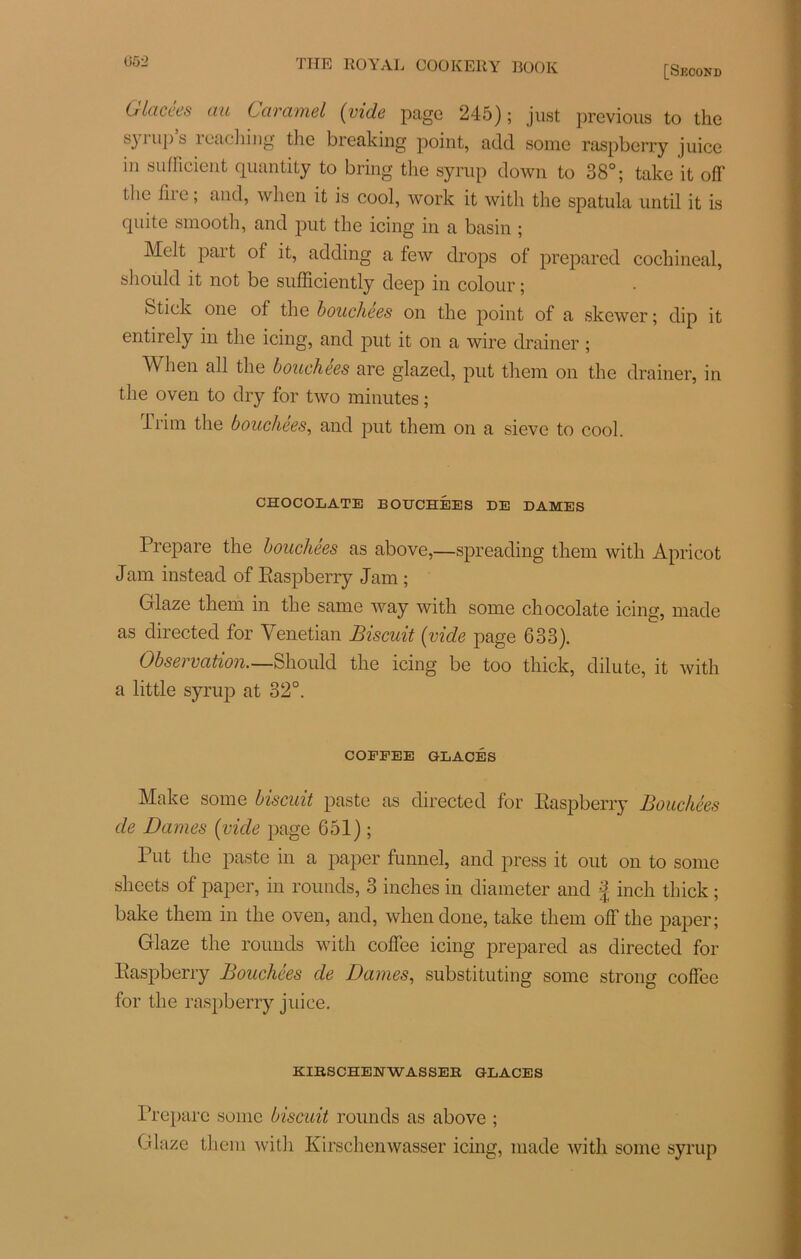 Üô2 Glacées au Caramel (vide page 245); just previous to the syrup’s rcaching tlie breaking point, add some raspberry juice in sulficient quantiLy to bring the syrup down to 38°; take it off the liie ; and, when it is cool, work it with the spatula until it is quite smooth, and put the icing in a basin ; Melt part of it, adding a few drops of prepared cochineal, should it not be sufficiently deep in colour ; Stick one of tlie bouchées on the point of a skewer ; dip it entirely in the icing, and put it on a wire drainer ; When ail the bouchées are glazed, put them on the drainer, in the oven to dry for two minutes ; irim the bouchées, and put them on a sieve to cool. CHOCOLATE BOUCHÉES DE DAMES Préparé the bouchées as above,—spreading them with Apricot Jam instead of Raspberry Jam ; Glaze them in the same way with some chocolaté icing, made as directed for Venetian Biscuit (vide page 633). Observation.—Should the icing be too thick, dilute, it with a little syrup at 32°. COEFEE GLACÉS Make some biscuit paste as directed for Raspberry Bouchées de Dames (vide page 651) ; Put the paste in a paper funnel, and press it out on to some sheets of paper, in rounds, 3 inches in diameter and f inch thick ; bake them in the oven, and, when doue, take them olfthe paper; Glaze the rounds with coffee icing prepared as directed for Raspberry Bouchées de Dames, substituting some strong coffee for the raspberry juice. KIBSCHENWASSEE GLACES Prépare some biscuit rounds as above ; Glaze them with Kirschenwasser icing, made with some syrup