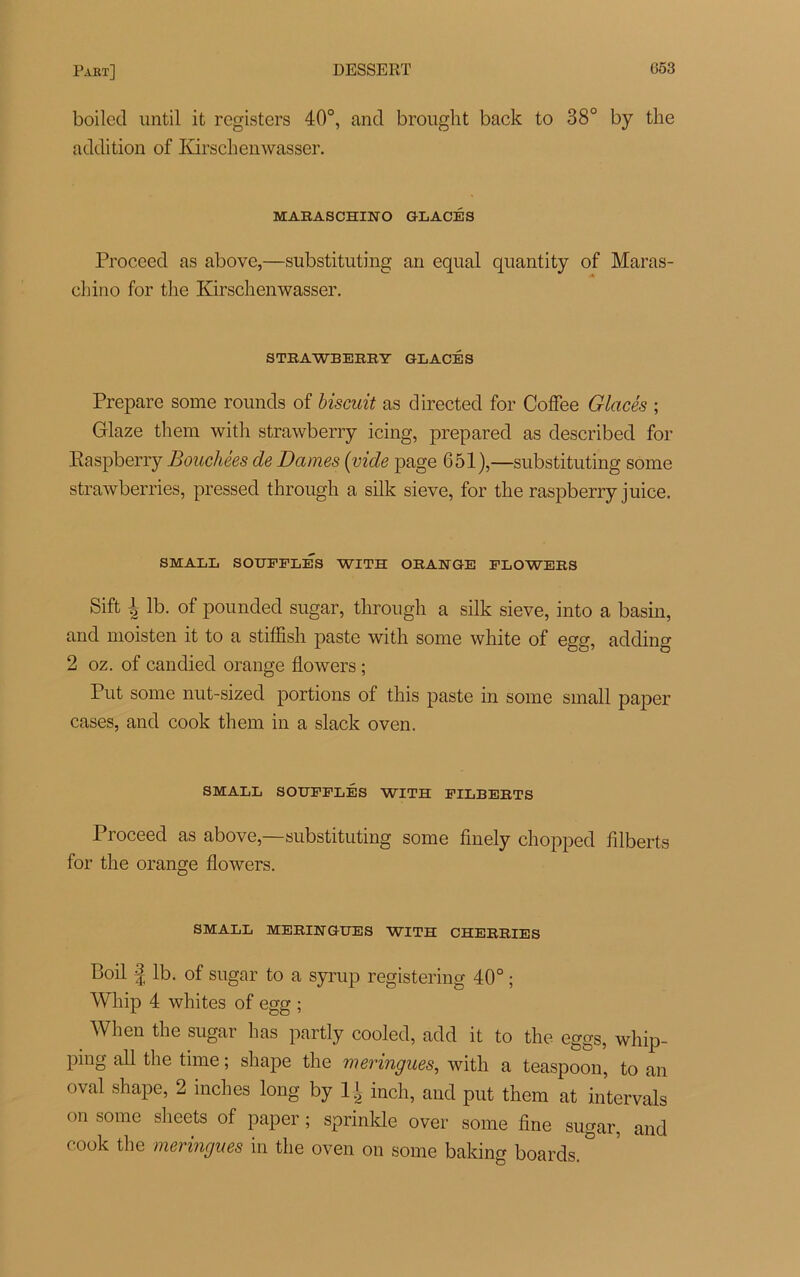 boiled until it registers 40°, and brought back to 38° by the addition of Kirschenwasser. MARASCHINO GLACÉS Proceed as above,—substituting an equal quantity of Maras- chino for the Kirschenwasser. STRAWBEEEY GLACÉS Préparé some rounds of biscuit as directed for Coffee Glacés ; Glaze them with strawberry icing, prepared as described for Easpberry Bouchées de Dames (vide page 651),—substituting some strawberries, pressed through a silk sieve, for the raspberry juice. SMALL SOUFFLÉS WITH ORANGE FLOWERS Sift \ lb. of pounded sugar, through a silk sieve, into a basin, and moisten it to a stiffish paste with some white of egg, adding 2 oz. of candied orange flowers ; Put some nut-sized portions of this paste in some small paper cases, and cook them in a slack oven. SMALL SOUFFLÉS WITH FILBERTS Proceed as above,—substituting some finely chopped iilberts for the orange flowers. SMALL MERINGUES WITH CHERRIES Boil | lb. of sugar to a syrup registering 40° ; Whip 4 whites of egg ; When the sugar has partly cooled, add it to the egg s, wliip- Pmg tlie time ; shape the meringues, with a teaspoon, to an oval shape, 2 niches long by 1| inch, and put them at intervals on some sheets of paper ; sprinkle over some fine sugar, and cook the meringues in the oven on some baking boards. °