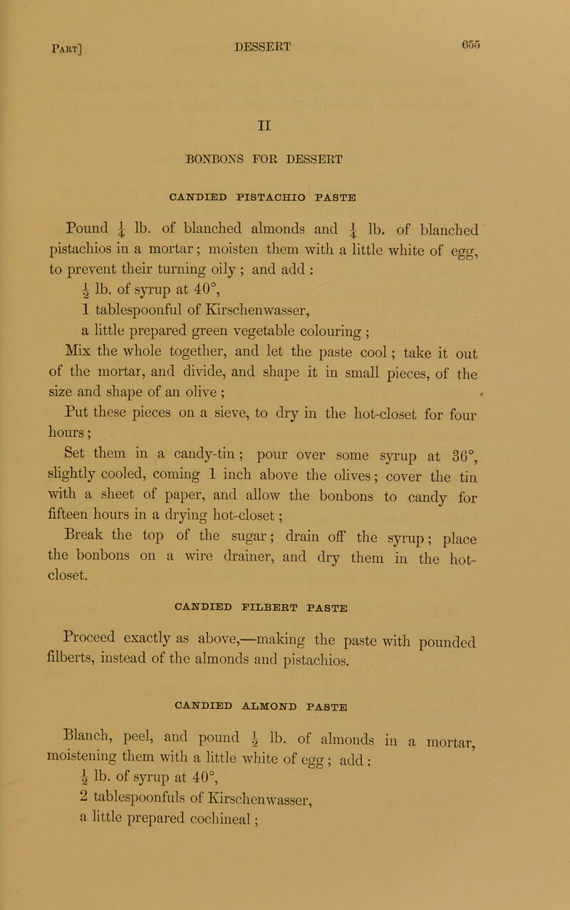 II BONBONS FOR DESSERT CANDIED PISTACHIO PASTE Pound J lb. of blanched almonds and j lb. of blanched pistacliios in a mortar ; moisten them with a little white of egg, to prevent their turning oily ; and add : ^ lb. of syrup at 40°, 1 tablespoonful of Kirsclienwasser, a little prepared green vegetable colouring ; Mix tlie wliole togetlier, and let the paste cool ; take it out of the mortar, and divide, and shape it in small pièces, of the size and shape of an olive ; Put these pièces on a sieve, to dry in the hot-closet for four hours ; Set them in a candy-tin ; pour over some syrup at 36°, slightly cooled, coming 1 inch above the olives ; cover the tin with a sheet of paper, and allow the bonbons to candy for fifteen hours in a drying hot-closet ; Break the top of the sugar ; drain off the syrup ; place the bonbons on a wire drainer, and dry them in the hot- closet. CANDIED FULBERT PASTE Proceed exactly as above,—making the paste with pounded filberts, instead of the almonds and pistacliios. CANDIED ALMOSTD PASTE Blanch, peel, and pound | lb. of almonds in a mortar, moistening them with a little white of egg ; add : ^ lb. of syrup at 40°, 2 tablespoonfuls of Kirsclienwasser, a little prepared cochineal ;