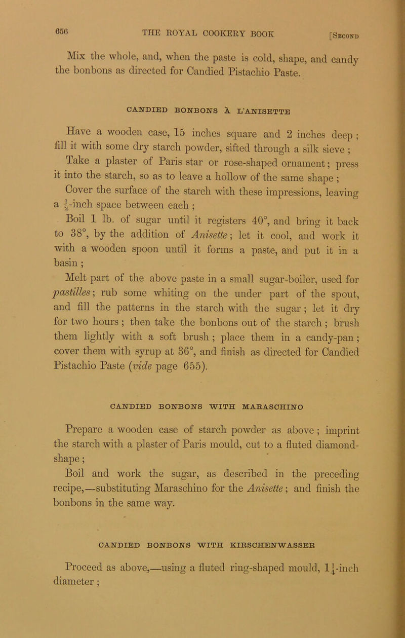 050 [Second Mix tlie whole, and, when the paste is cold, shape, and candy the bonbons as directed for Candied Pistachio Paste. CANDIED BONBONS À. L’ANISETTE Hâve a wooden case, 15 inches square and 2 inches deep ; 1111 it with some dry starch powder, sifted through a silk sieve ; Take a plaster of Paris star or rose-shaped ornament ; press it into the starcli, so as to leave a hollow of the same shape ; Cover the surface of the starch with tliese impressions, leaving a l-inch space between each ; Boil 1 lb. of sugar until it registers 40°, and bring it back to 38°, by the addition of Anisetie ; let it cool, and work it with a wooden spoon until it forais a paste, and put it in a basin ; Melt part ot the above paste in a small sugar-boiler, used for pastilles ; rub some whiting on the under part of the spout, and fill the patterns in the starch with the sugar ; let it dry for two hours ; then take the bonbons out of the starch ; brush them lightly with a soft brush ; place them in a candy-pan ; cover them with syrup at 36°, and finish as directed for Candied Pistachio Paste (vide page 655). CANDIED BONBONS WITH MABASCHIN O Préparé a wooden case of starch powder as above ; imprint the starch with a plaster of Paris mould, eut to a fluted diamond- shape; Boil and work the sugar, as described in the preceding recipe,—substituting Maraschino for the Anisette ; and finish the bonbons in the same way. CANDIED BONBONS WITH KIESCHENWASSEE Proceed as above,—using a fluted ring-shaped mould, 11-inch diameter ;