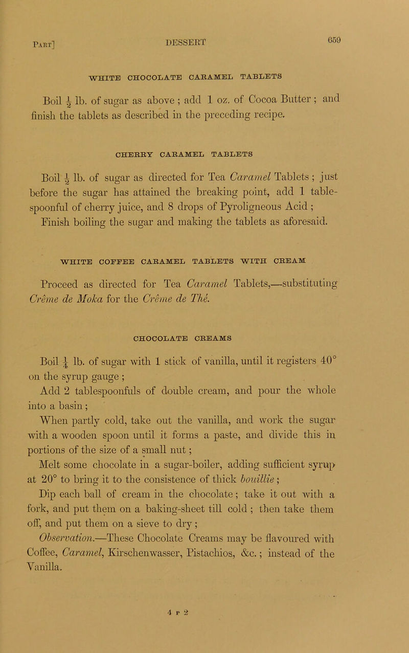 WHITE CHOCOLATE CARAMEL TABLETS Boil J* 1b. of sugar as above ; adtl 1 oz. of Cocoa Butter ; and finish the tablets as described in the preceding recipe. CHERRY CARAMEL TABLETS Boil ^ lb. of sugar as directed for Tea Caramel Tablets ; just before the sugar lias attained the breaking point, add 1 table- spoonful of cherry juice, and 8 drops of Pyroligneous Acid ; Finish boiling the sugar and making the tablets as aforesaid. WHITE COEFEE CARAMEL TABLETS WITH CREAM Proceed as directed for Tea Caramel Tablets,—substituting Crème de Moka for the Crème de Thé. CHOCOLATE CREAMS Boil ^ lb. of sugar with 1 stick of vanilla, until it registers 40° on the syrup gauge ; Add 2 tablespoonfuls of double cream, and pour the whole into a basin ; Wlien partly cold, take out the vanilla, and vvork the sugar with a wooden spoon until it forais a paste, and divide this in portions of the size of a small nut ; Melt some chocolaté in a sugar-boiler, adding sufficient syrup at 20° to bring it to the consistence of thick bouillie ; Dip eacli bail of cream in the chocolaté ; take it out with a fork, and put them on a baking-sheet till cold ; then take tliem ofF, and put them on a sieve to dry ; Observation.—These Chocolaté Crearns may be flavoured with CofFee, Caramel, Kirschenwasser, Pistachios, &c. ; instead of the Vanilla. '1 r '2