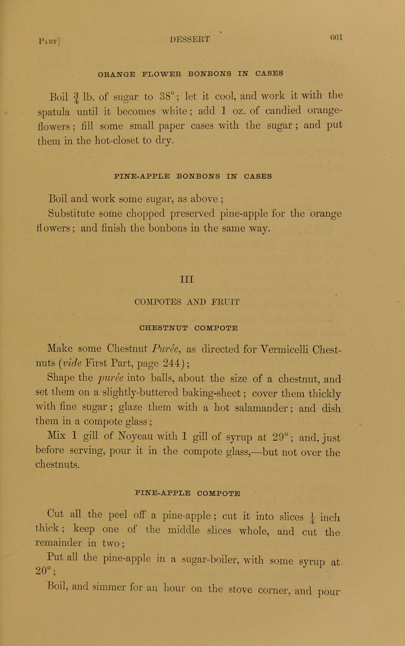 P.Y KT] ORANGE FLOWER BONBONS IN CASES Boil f lb. of sugar to 38° ; let it cool, and work it with the spatula until it becomes white ; add 1 oz. of candied orange- flowers ; fi 11 some small paper cases with the sugar ; and put them in the hot-closet to dry. PINE-APPLE BONBONS IN CASES Boil and work some sugar, as above ; Substitute some chopped preserved pine-apple for the orange flowers ; and finish the bonbons in the same way. III COMPOTES AND FRUIT CHESTNUT COMPOTE Make some Cliestnut Purée, as directed for Vermicelli Chest- nuts (vide First Part, page 244) ; Shape the purée into balls, about the size of a chestnut, and set them on a slightly-buttered baking-sheet ; cover them thickly with fine sugar ; glaze them with a hot salamander ; and dish them in a compote glass ; Mix 1 gill of Noyeau with 1 gill of syrup at 29° ; and, just before serving, pour it in the compote glass,—but not over the chestnuts. PINE-APPLE COMPOTE Cut ail the peel off a pine-apple ; eut it into slices \ inch thick ; keep one of the middle slices whole, and cut the remainder in two ; Put ail the pine-apple in a sugar-boiler, with some syrup at 20°; Boil, and simmer for an hour on the stove corner, and pour