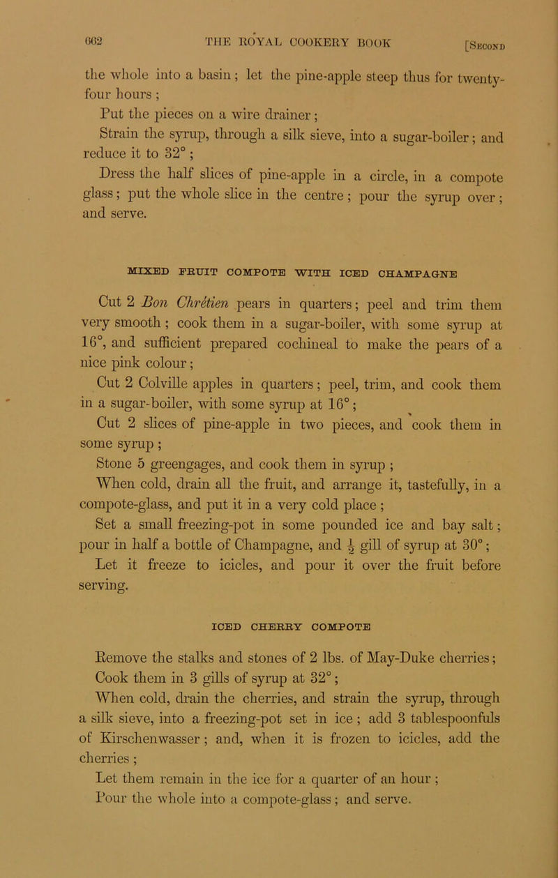 the whole into a basin ; lot the pine-apple stcep tlius for twenty- four h ours ; Put tlie pièces on a wire drainer ; S train the syrup, through a silk sieve, into a sugar-boilcr ; and reduce it to 32° ; Dress the half slices of pine-apple in a circle, in a compote glass ; put the whole slice in the centre ; pour the syrup over ; and serve. MIXED FRUIT COMPOTE WITH ICED CHAMPAGNE Cut 2 Bon Chrétien pears in quarters ; peel and trim them very smootli ; cook them in a sugar-boiler, with some syrup at 16°, and sufficient prepared cochineal to make the pears of a nice pink colour ; Cut 2 Colville apples in quarters ; peel, trim, and cook them in a sugar-boiler, with some syrup at 16° ; Cut 2 slices of pine-apple in two pièces, and cook them in some syrup ; Stone 5 greengages, and cook them in syrup ; Wlien cold, drain ail the fruit, and arrange it, tastefully, in a compote-glass, and put it in a very cold place ; Set a small freezing-pot in some pounded ice and bay sait ; pour in half a bottle of Champagne, and | gill of syrup at 30° ; Let it freeze to icicles, and pour it over the fruit before serving. ICED CHERRY COMPOTE Eemove the stalks and stones of 2 lbs. of May-Duke cherries ; Cook them in 3 gills of syrup at 32° ; When cold, drain the cherries, and strain the syrup, through a silk sieve, into a freezing-pot set in ice ; add 3 tablespoonfuls of Kirschenwasser ; and, when it is frozen to icicles, add the cherries ; Let them remain in the ice for a quarter of an hour ; Pour the whole into a compote-glass ; and serve.