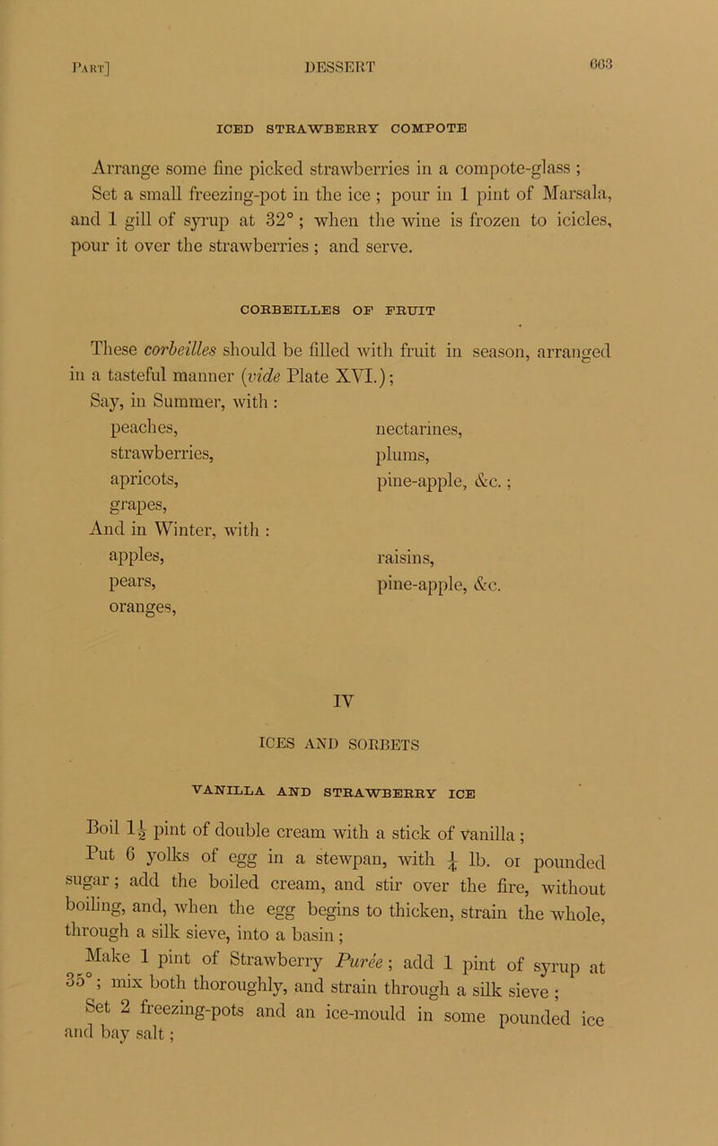 GG3 ICED STRAWBERET COMPOTE Arrange some fine picked strawberries in a compote-glass ; Set a small freezing-pot in tire ice ; pour in 1 pint of Marsala, and 1 gill of syrup at 32° ; when the wine is frozen to icicles, pour it over the strawberries ; and serve. CORBEILLES OF FRUIT These corbeilles should be filled witli fruit in season, arranged in a tasteful manner (vide Plate XYI.); Say, in Summer, with : peaches, strawberries, apricots, grapes, And in Winter, with : apples, pears, oranges, nectarines, plums, pine-apple, &c. ; raisins, pine-apple, &c. IV ICES AND SORBETS VANILLA AND STRAWBERRY ICE Boil 11 pint of double cream with a stick of vanilla ; Put 6 yolks of egg in a stewpan, with 1 lb. or pounded sugar ; add the boiled cream, and stir over the fire, without boihng, and, when the egg begins to thicken, strain the whole, through a silk sieve, into a basin ; ^ ^ake 1 Pint of Strawberry Purée ; add 1 pint of syrup at 35° ; mix both thoroughly, and strain through a silk sieve ; Set 2 freezing-pots and an ice-mould in some pounded ice and bay sait ;