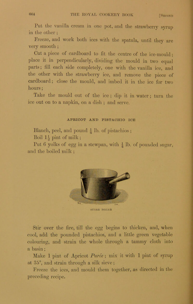 Put thc van il la creani in one pot, and the strawbcrry syrup in tlie otlier ; Freeze, and work botli ices witli the spatnla, until they are very smooth ; Cut a piece of cardboard to lit the centre of the ice-mould ; place it in perpendicularly, dividing the mould in two equal parts ; fill each side completely, one witli the vanilla ice, and the other with the strawberry ice, and remove the piece of cardboard; close the mould, and imbed it in the ice for two liours ; Take the mould out of the ice ; dip it in water ; turn the ice out on to a napkin, on a dish ; and serve. APKICOT AND PISTACHIO ICE Blanch, peel, and pound | lb. of pistachios ; Boil 11 pint of milk ; Put 6 yolks of egg in a stewpan, with 1 lb. of pounded sugar, and the boiled milk ; SUGAR BOILER Stir over the fire, till the egg begins to thicken, and, wlien cool, add the pounded pistachios, and a little green vegetable colouring, and strain the whole throngh a tannny clotli into a basin ; Make 1 pint of Apricot Purée ; mix it with 1 pint of syrup at 35°, and strain throngh a silk sieve ; Freeze the ices, and mould them together, as directed in the preceding recipe.