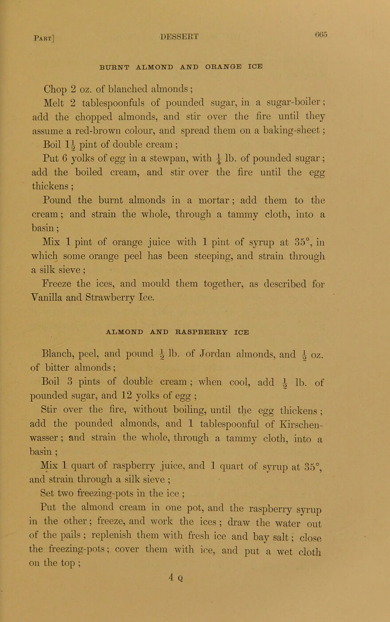6G5 BURNT ALMOND AND ORANGE ICE Chop 2 oz. of blancked almonds ; Melt 2 tablespoonfuls of pounded sugar, in a sugar-boiler ; add tlie cliopped almonds, and stir over the lire until they assume a red-brown colour, and spread tliem on a baking-sheet ; Boil 1 o pint of double cream ; Put 6 yolks of egg in a stewpan, with ^ lb. of pounded sugar ; add tlie boiled cream, and stir over the tire until the egg thickens ; Pound the burnt almonds in a mortar ; add them to the cream ; and strain the whole, through a tammy cloth, into a basin ; Mix 1 pint of orange juice with 1 pint of syrup at 35°, in which some orange peel lias been steeping, and strain through a silk sieve ; Preeze the ices, and mould them together, as described for Vanilla and Strawberry Ice. ALMOND AND RASPBERRY ICE Blanch, peel, and pound l lb. of Jordan almonds, and J oz. of bitter almonds ; Boil 3 pints of double cream ; when cool, add h lb. of pounded sugar, and 12 yolks of egg ; Stir over the lire, without boiling, until the egg thickens ; add the pounded almonds, and 1 tablespoonful of Kirsch en- wasser ; and strain the whole, through a tammy cloth, into a basin ; Mix 1 quart of raspberry juice, and 1 quart of syrup at 35°, and strain through a silk sieve ; Set two freezing-pots in tlie ice ; Put the almond cream in one pot, and the raspberry syrup in the other ; freeze, and work the ices ; clraw the water out of the pails ; replenish them with fresh ice and bay sait ; close the freezing-pots; cover them with ice, and put a wet cloth on the top ;