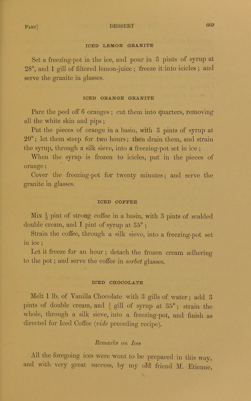 609 ICED LEMON GRANITE Set a freezing-pot in the ice, and pour in 3 pints of syrup at 28°, and 1 gill of filtered lemon-juice ; freeze it into icicles ; and serve the granité in glasses. ICED ORANGE GRANITE Pare tlie peel off 6 oranges ; eut them into quarters, removing ail the white skin and pips ; Put the pièces of orange in a basin, with 3 pints of syrup at 20° ; let them steep for two hours ; then drain them, and strain the syrup, through a silk sieve, into a freezing-pot set in ice ; When the syrup is frozen to icicles, put in the pièces of orange ; Cover the freezing-pot for twenty minutes ; and serve the granité in glasses. ICED COFPEE Mix \ pint of strong coffee in a basin, with 3 pints of scalded double cream, and 1 pint of syrup at 35° ; Strain the coffee, through a silk sieve, into a freezing-pot set in ice ; Let it freeze for an hour ; detach the frozen cream adhering to the pot ; and serve the coffee in sorbet glasses. ICED CHOCOLATE Melt 1 lb. of Vanilla Chocolaté with 3 gills of water ; add 3 pints of double cream, and { gill of syrup at 35° ; strain the whole, through a silk sieve, into a freezing-pot, and finish as directed for Iced Coffee {vide preceding recipe). Remarks on Ices Ail the foregoing ices were wont to be prepared in this way, and with very great success, by my old friend M. Etienne,